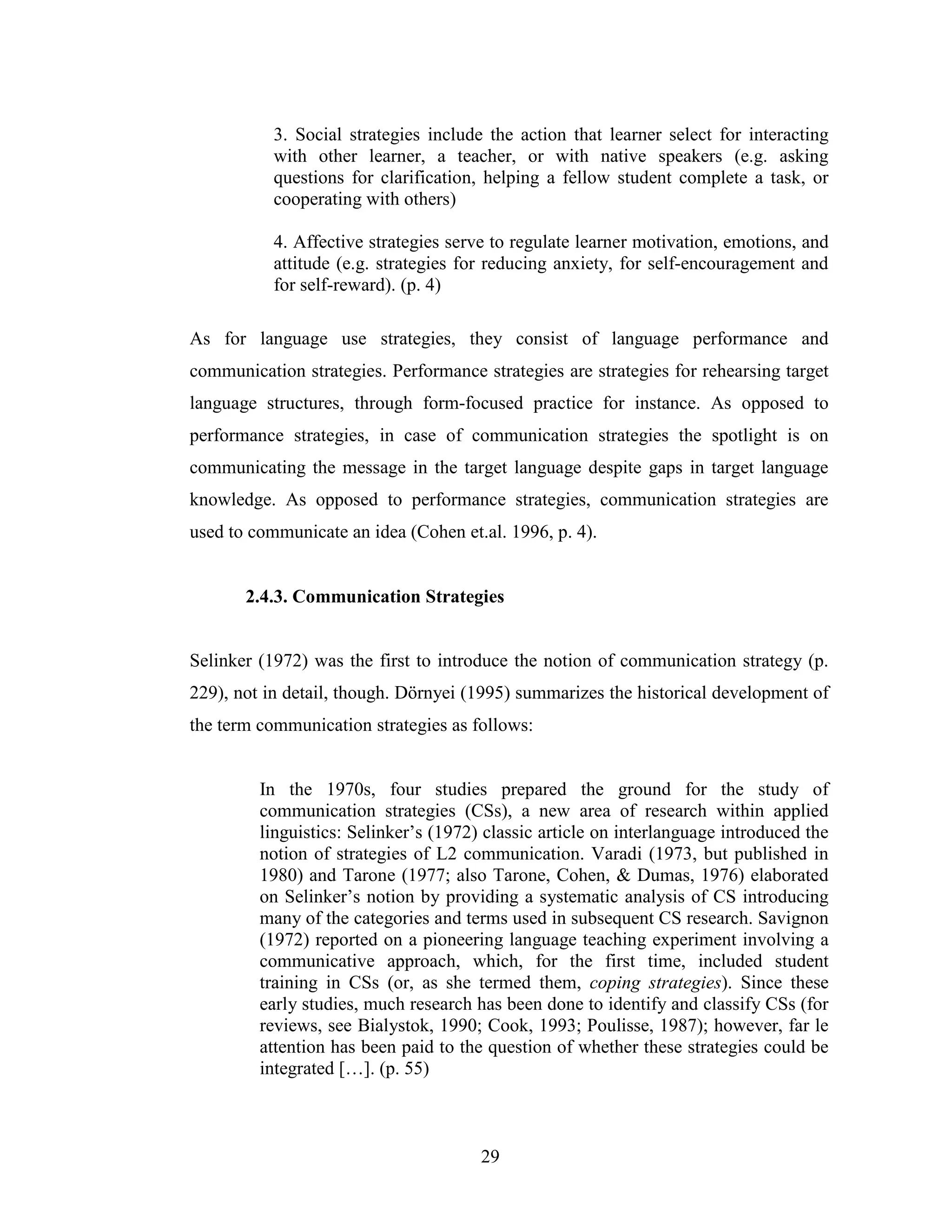 29
3. Social strategies include the action that learner select for interacting
with other learner, a teacher, or with native speakers (e.g. asking
questions for clarification, helping a fellow student complete a task, or
cooperating with others)
4. Affective strategies serve to regulate learner motivation, emotions, and
attitude (e.g. strategies for reducing anxiety, for self-encouragement and
for self-reward). (p. 4)
As for language use strategies, they consist of language performance and
communication strategies. Performance strategies are strategies for rehearsing target
language structures, through form-focused practice for instance. As opposed to
performance strategies, in case of communication strategies the spotlight is on
communicating the message in the target language despite gaps in target language
knowledge. As opposed to performance strategies, communication strategies are
used to communicate an idea (Cohen et.al. 1996, p. 4).
2.4.3. Communication Strategies
Selinker (1972) was the first to introduce the notion of communication strategy (p.
229), not in detail, though. Dörnyei (1995) summarizes the historical development of
the term communication strategies as follows:
In the 1970s, four studies prepared the ground for the study of
communication strategies (CSs), a new area of research within applied
linguistics: Selinker’s (1972) classic article on interlanguage introduced the
notion of strategies of L2 communication. Varadi (1973, but published in
1980) and Tarone (1977; also Tarone, Cohen, & Dumas, 1976) elaborated
on Selinker’s notion by providing a systematic analysis of CS introducing
many of the categories and terms used in subsequent CS research. Savignon
(1972) reported on a pioneering language teaching experiment involving a
communicative approach, which, for the first time, included student
training in CSs (or, as she termed them, coping strategies). Since these
early studies, much research has been done to identify and classify CSs (for
reviews, see Bialystok, 1990; Cook, 1993; Poulisse, 1987); however, far le
attention has been paid to the question of whether these strategies could be
integrated […]. (p. 55)
 