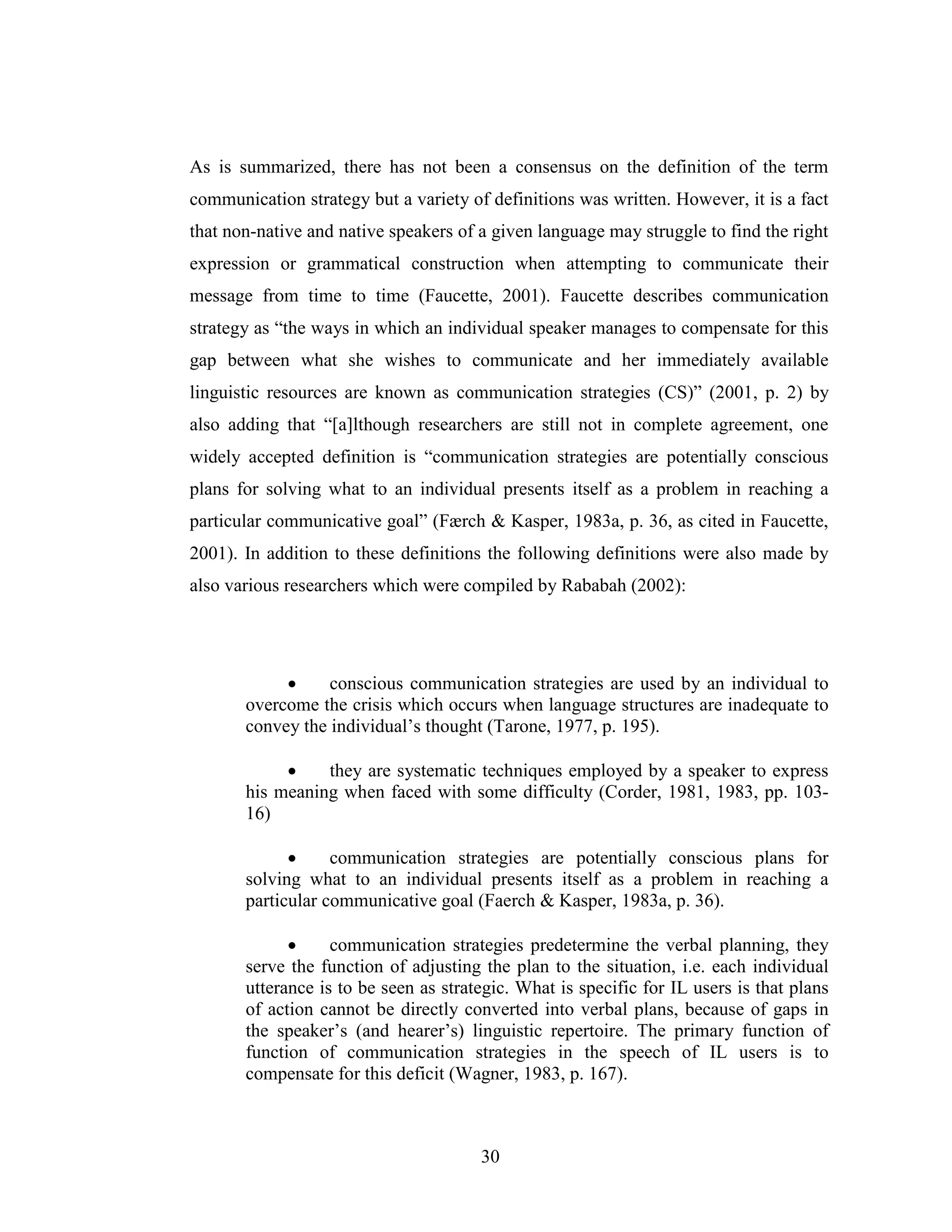30
As is summarized, there has not been a consensus on the definition of the term
communication strategy but a variety of definitions was written. However, it is a fact
that non-native and native speakers of a given language may struggle to find the right
expression or grammatical construction when attempting to communicate their
message from time to time (Faucette, 2001). Faucette describes communication
strategy as “the ways in which an individual speaker manages to compensate for this
gap between what she wishes to communicate and her immediately available
linguistic resources are known as communication strategies (CS)” (2001, p. 2) by
also adding that “[a]lthough researchers are still not in complete agreement, one
widely accepted definition is “communication strategies are potentially conscious
plans for solving what to an individual presents itself as a problem in reaching a
particular communicative goal” (Færch & Kasper, 1983a, p. 36, as cited in Faucette,
2001). In addition to these definitions the following definitions were also made by
also various researchers which were compiled by Rababah (2002):
• conscious communication strategies are used by an individual to
overcome the crisis which occurs when language structures are inadequate to
convey the individual’s thought (Tarone, 1977, p. 195).
• they are systematic techniques employed by a speaker to express
his meaning when faced with some difficulty (Corder, 1981, 1983, pp. 103-
16)
• communication strategies are potentially conscious plans for
solving what to an individual presents itself as a problem in reaching a
particular communicative goal (Faerch & Kasper, 1983a, p. 36).
• communication strategies predetermine the verbal planning, they
serve the function of adjusting the plan to the situation, i.e. each individual
utterance is to be seen as strategic. What is specific for IL users is that plans
of action cannot be directly converted into verbal plans, because of gaps in
the speaker’s (and hearer’s) linguistic repertoire. The primary function of
function of communication strategies in the speech of IL users is to
compensate for this deficit (Wagner, 1983, p. 167).
 