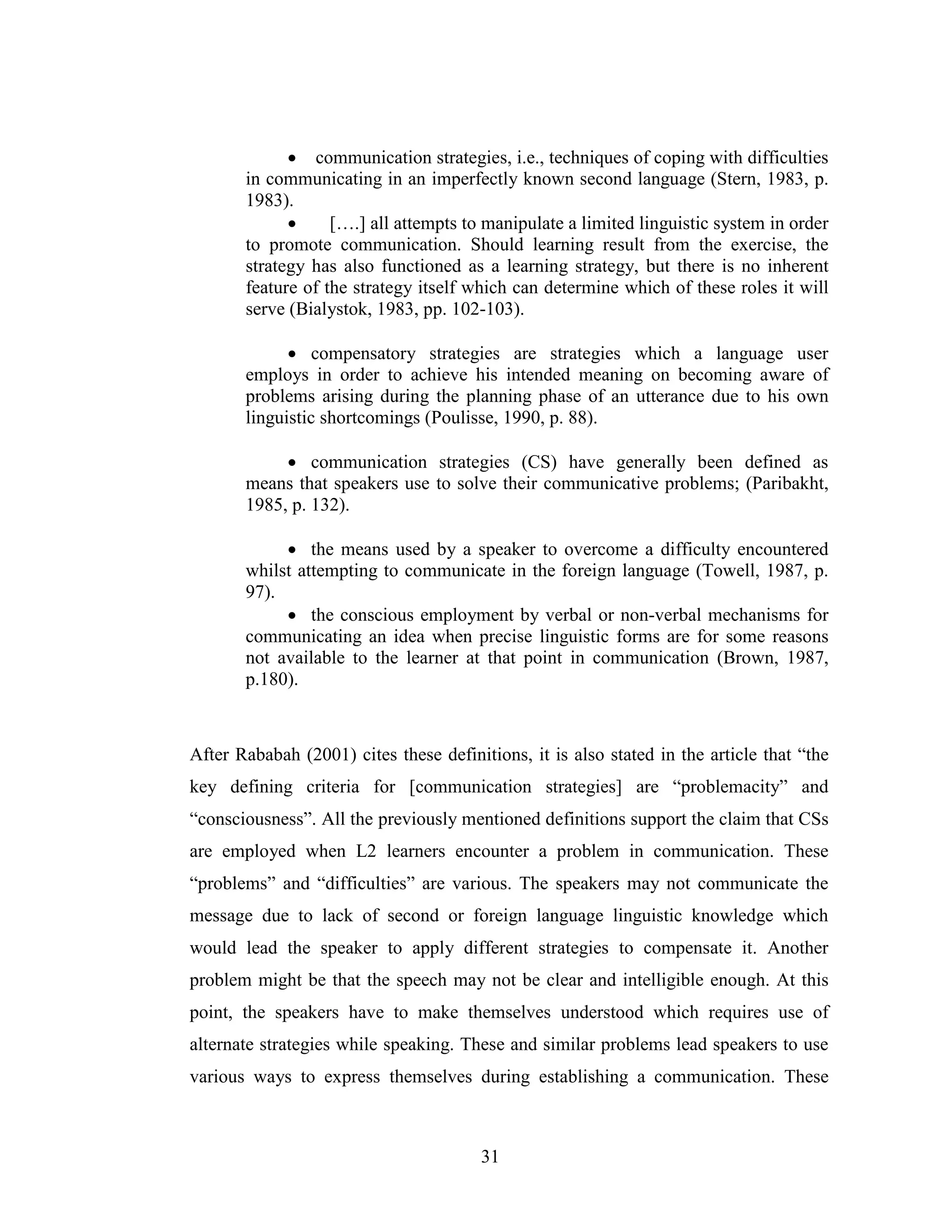 31
• communication strategies, i.e., techniques of coping with difficulties
in communicating in an imperfectly known second language (Stern, 1983, p.
1983).
• [….] all attempts to manipulate a limited linguistic system in order
to promote communication. Should learning result from the exercise, the
strategy has also functioned as a learning strategy, but there is no inherent
feature of the strategy itself which can determine which of these roles it will
serve (Bialystok, 1983, pp. 102-103).
• compensatory strategies are strategies which a language user
employs in order to achieve his intended meaning on becoming aware of
problems arising during the planning phase of an utterance due to his own
linguistic shortcomings (Poulisse, 1990, p. 88).
• communication strategies (CS) have generally been defined as
means that speakers use to solve their communicative problems; (Paribakht,
1985, p. 132).
• the means used by a speaker to overcome a difficulty encountered
whilst attempting to communicate in the foreign language (Towell, 1987, p.
97).
• the conscious employment by verbal or non-verbal mechanisms for
communicating an idea when precise linguistic forms are for some reasons
not available to the learner at that point in communication (Brown, 1987,
p.180).
After Rababah (2001) cites these definitions, it is also stated in the article that “the
key defining criteria for [communication strategies] are “problemacity” and
“consciousness”. All the previously mentioned definitions support the claim that CSs
are employed when L2 learners encounter a problem in communication. These
“problems” and “difficulties” are various. The speakers may not communicate the
message due to lack of second or foreign language linguistic knowledge which
would lead the speaker to apply different strategies to compensate it. Another
problem might be that the speech may not be clear and intelligible enough. At this
point, the speakers have to make themselves understood which requires use of
alternate strategies while speaking. These and similar problems lead speakers to use
various ways to express themselves during establishing a communication. These
 