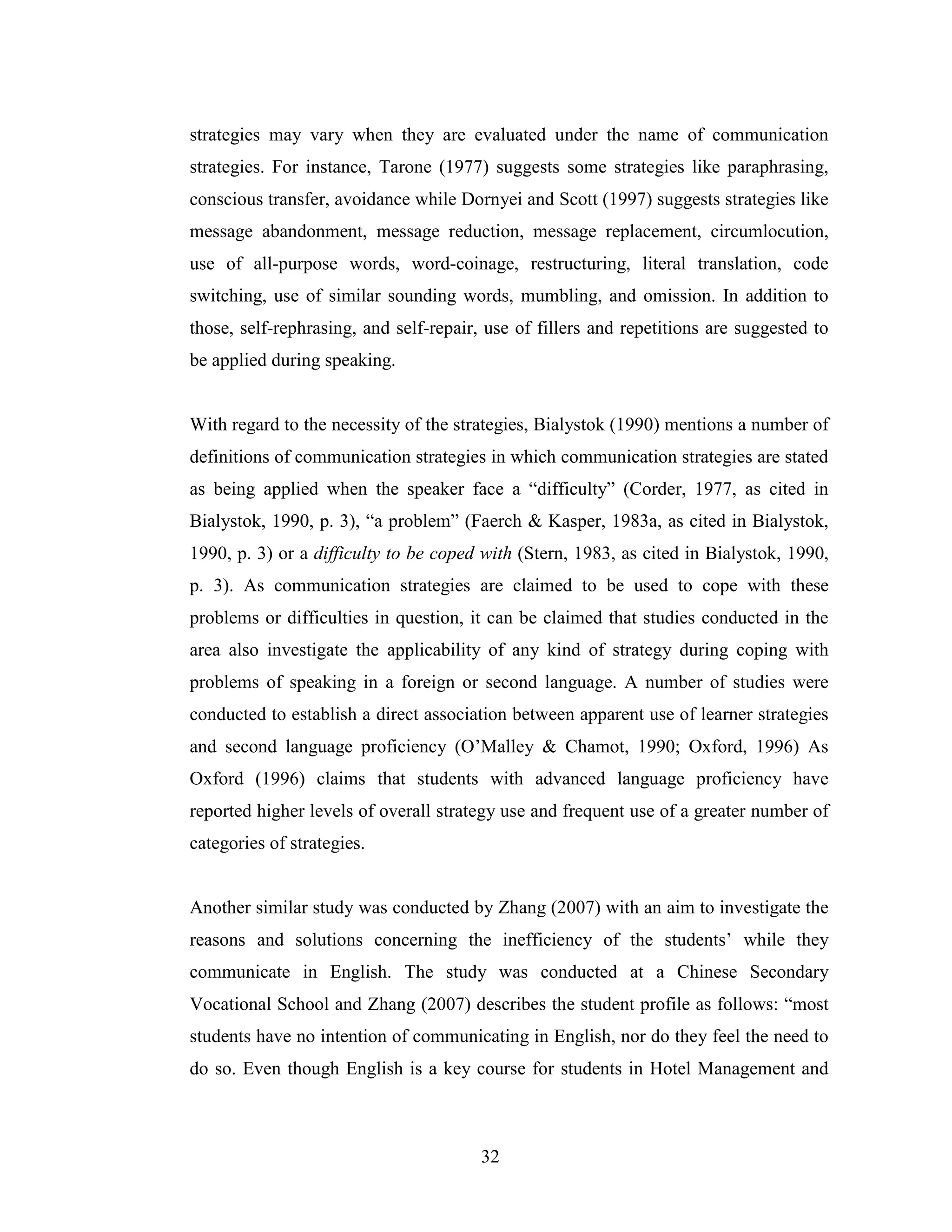 32
strategies may vary when they are evaluated under the name of communication
strategies. For instance, Tarone (1977) suggests some strategies like paraphrasing,
conscious transfer, avoidance while Dornyei and Scott (1997) suggests strategies like
message abandonment, message reduction, message replacement, circumlocution,
use of all-purpose words, word-coinage, restructuring, literal translation, code
switching, use of similar sounding words, mumbling, and omission. In addition to
those, self-rephrasing, and self-repair, use of fillers and repetitions are suggested to
be applied during speaking.
With regard to the necessity of the strategies, Bialystok (1990) mentions a number of
definitions of communication strategies in which communication strategies are stated
as being applied when the speaker face a “difficulty” (Corder, 1977, as cited in
Bialystok, 1990, p. 3), “a problem” (Faerch & Kasper, 1983a, as cited in Bialystok,
1990, p. 3) or a difficulty to be coped with (Stern, 1983, as cited in Bialystok, 1990,
p. 3). As communication strategies are claimed to be used to cope with these
problems or difficulties in question, it can be claimed that studies conducted in the
area also investigate the applicability of any kind of strategy during coping with
problems of speaking in a foreign or second language. A number of studies were
conducted to establish a direct association between apparent use of learner strategies
and second language proficiency (O’Malley & Chamot, 1990; Oxford, 1996) As
Oxford (1996) claims that students with advanced language proficiency have
reported higher levels of overall strategy use and frequent use of a greater number of
categories of strategies.
Another similar study was conducted by Zhang (2007) with an aim to investigate the
reasons and solutions concerning the inefficiency of the students’ while they
communicate in English. The study was conducted at a Chinese Secondary
Vocational School and Zhang (2007) describes the student profile as follows: “most
students have no intention of communicating in English, nor do they feel the need to
do so. Even though English is a key course for students in Hotel Management and
 