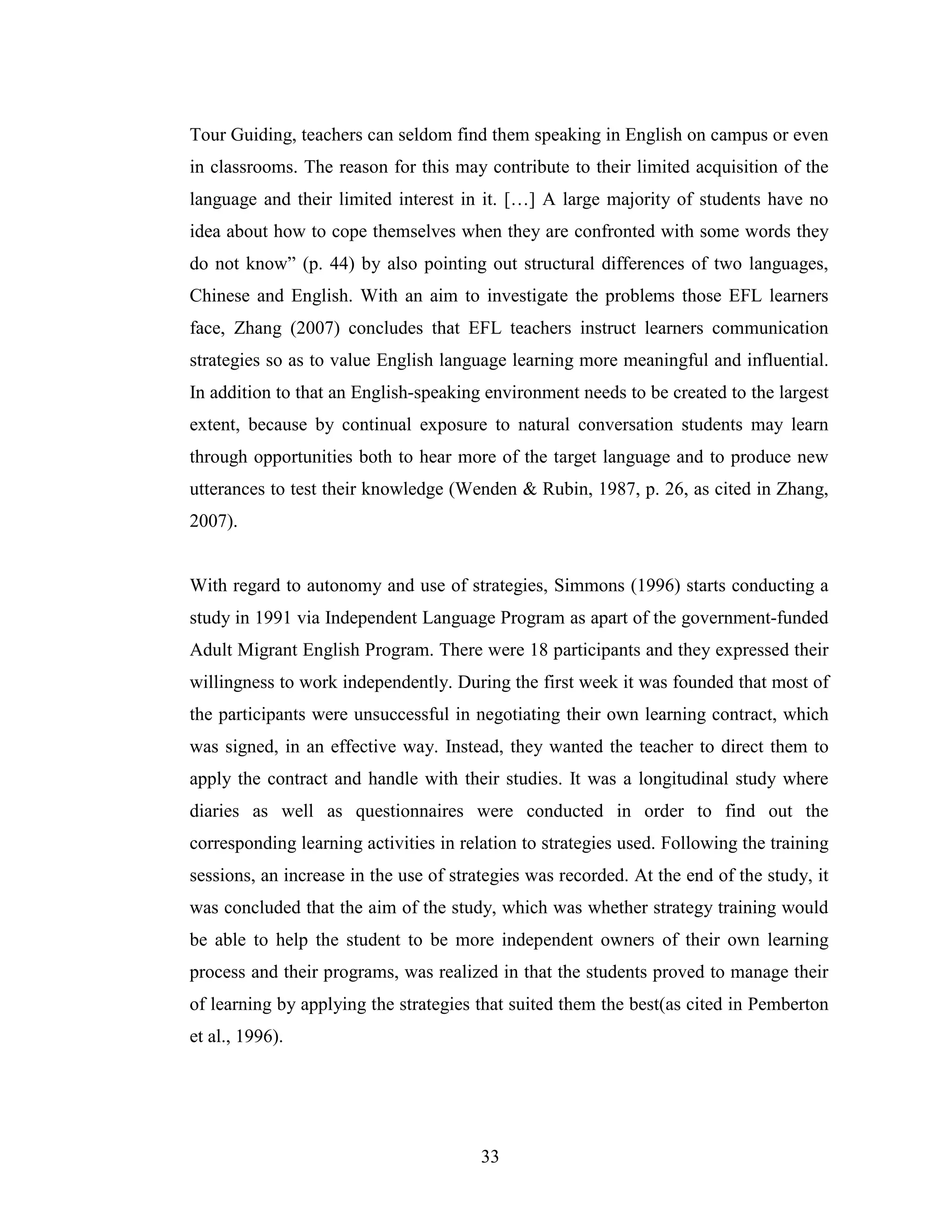 33
Tour Guiding, teachers can seldom find them speaking in English on campus or even
in classrooms. The reason for this may contribute to their limited acquisition of the
language and their limited interest in it. […] A large majority of students have no
idea about how to cope themselves when they are confronted with some words they
do not know” (p. 44) by also pointing out structural differences of two languages,
Chinese and English. With an aim to investigate the problems those EFL learners
face, Zhang (2007) concludes that EFL teachers instruct learners communication
strategies so as to value English language learning more meaningful and influential.
In addition to that an English-speaking environment needs to be created to the largest
extent, because by continual exposure to natural conversation students may learn
through opportunities both to hear more of the target language and to produce new
utterances to test their knowledge (Wenden & Rubin, 1987, p. 26, as cited in Zhang,
2007).
With regard to autonomy and use of strategies, Simmons (1996) starts conducting a
study in 1991 via Independent Language Program as apart of the government-funded
Adult Migrant English Program. There were 18 participants and they expressed their
willingness to work independently. During the first week it was founded that most of
the participants were unsuccessful in negotiating their own learning contract, which
was signed, in an effective way. Instead, they wanted the teacher to direct them to
apply the contract and handle with their studies. It was a longitudinal study where
diaries as well as questionnaires were conducted in order to find out the
corresponding learning activities in relation to strategies used. Following the training
sessions, an increase in the use of strategies was recorded. At the end of the study, it
was concluded that the aim of the study, which was whether strategy training would
be able to help the student to be more independent owners of their own learning
process and their programs, was realized in that the students proved to manage their
of learning by applying the strategies that suited them the best(as cited in Pemberton
et al., 1996).
 