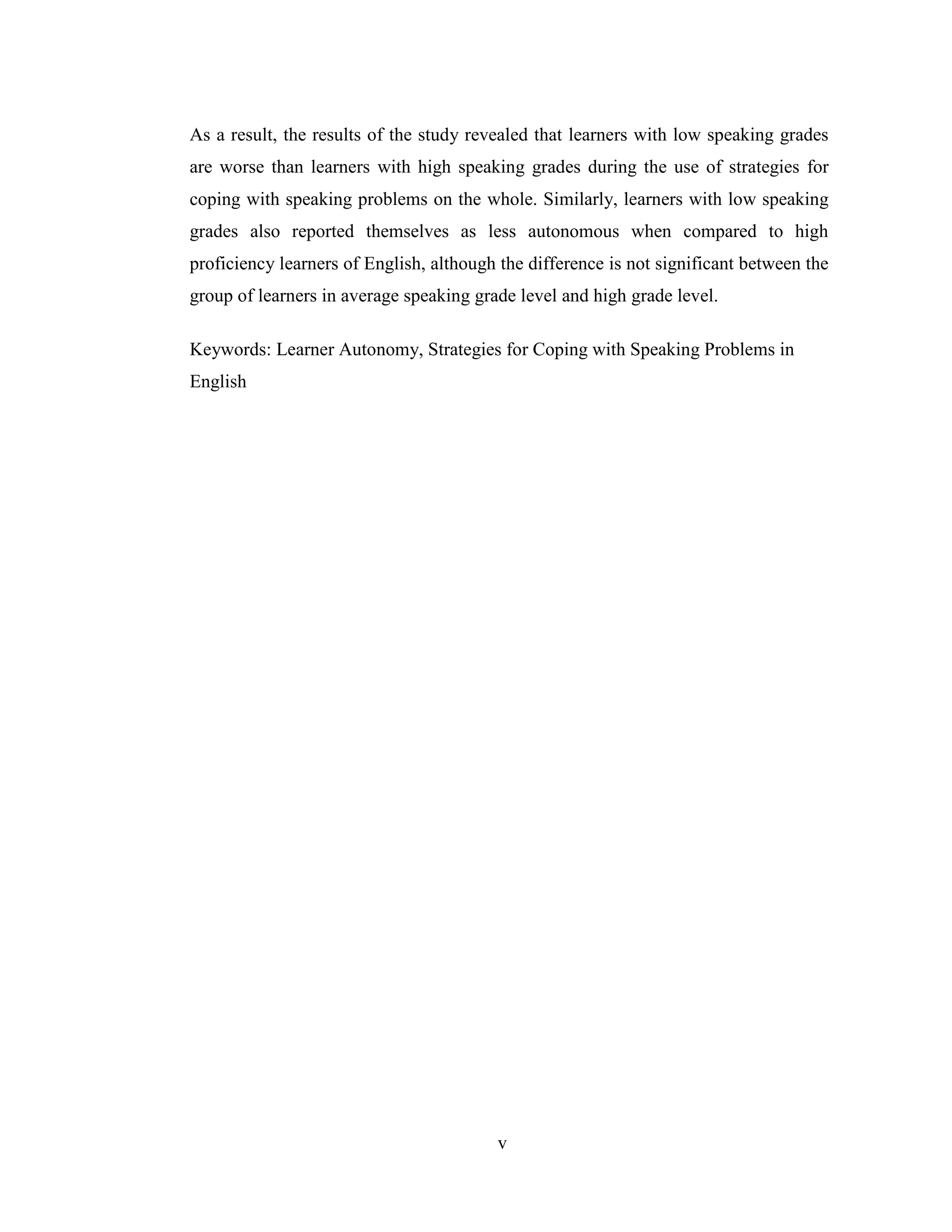 v
As a result, the results of the study revealed that learners with low speaking grades
are worse than learners with high speaking grades during the use of strategies for
coping with speaking problems on the whole. Similarly, learners with low speaking
grades also reported themselves as less autonomous when compared to high
proficiency learners of English, although the difference is not significant between the
group of learners in average speaking grade level and high grade level.
Keywords: Learner Autonomy, Strategies for Coping with Speaking Problems in
English
 
