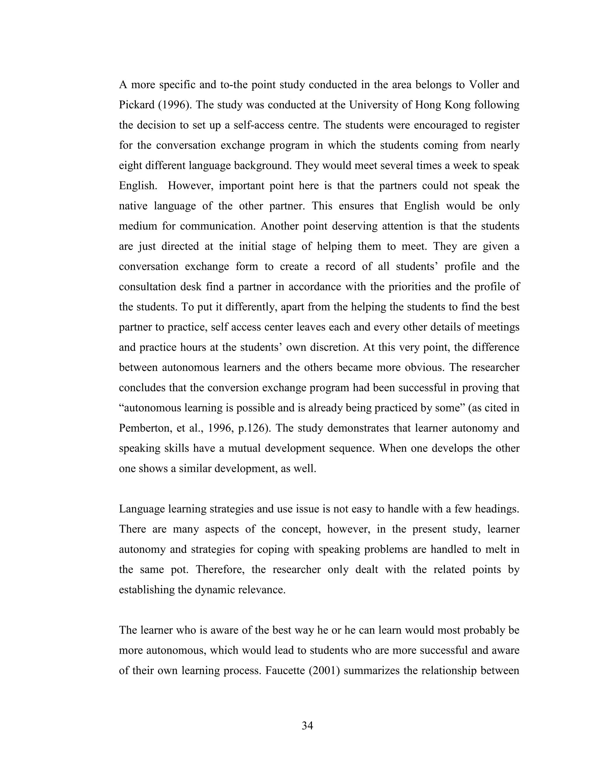 34
A more specific and to-the point study conducted in the area belongs to Voller and
Pickard (1996). The study was conducted at the University of Hong Kong following
the decision to set up a self-access centre. The students were encouraged to register
for the conversation exchange program in which the students coming from nearly
eight different language background. They would meet several times a week to speak
English. However, important point here is that the partners could not speak the
native language of the other partner. This ensures that English would be only
medium for communication. Another point deserving attention is that the students
are just directed at the initial stage of helping them to meet. They are given a
conversation exchange form to create a record of all students’ profile and the
consultation desk find a partner in accordance with the priorities and the profile of
the students. To put it differently, apart from the helping the students to find the best
partner to practice, self access center leaves each and every other details of meetings
and practice hours at the students’ own discretion. At this very point, the difference
between autonomous learners and the others became more obvious. The researcher
concludes that the conversion exchange program had been successful in proving that
“autonomous learning is possible and is already being practiced by some” (as cited in
Pemberton, et al., 1996, p.126). The study demonstrates that learner autonomy and
speaking skills have a mutual development sequence. When one develops the other
one shows a similar development, as well.
Language learning strategies and use issue is not easy to handle with a few headings.
There are many aspects of the concept, however, in the present study, learner
autonomy and strategies for coping with speaking problems are handled to melt in
the same pot. Therefore, the researcher only dealt with the related points by
establishing the dynamic relevance.
The learner who is aware of the best way he or he can learn would most probably be
more autonomous, which would lead to students who are more successful and aware
of their own learning process. Faucette (2001) summarizes the relationship between
 