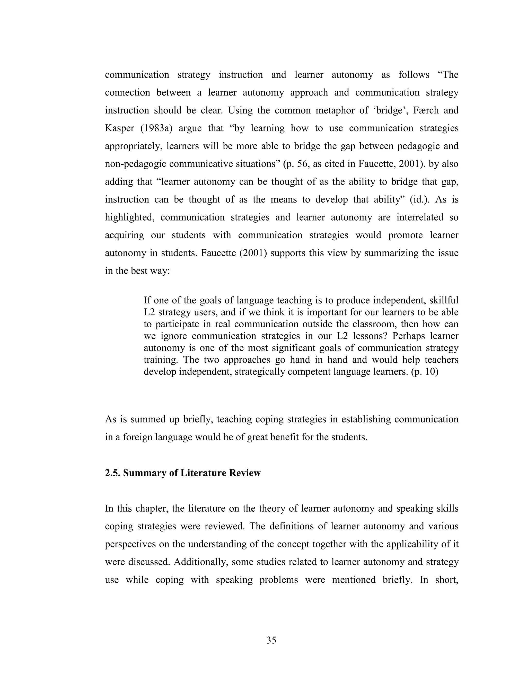 35
communication strategy instruction and learner autonomy as follows “The
connection between a learner autonomy approach and communication strategy
instruction should be clear. Using the common metaphor of ‘bridge’, Færch and
Kasper (1983a) argue that “by learning how to use communication strategies
appropriately, learners will be more able to bridge the gap between pedagogic and
non-pedagogic communicative situations” (p. 56, as cited in Faucette, 2001). by also
adding that “learner autonomy can be thought of as the ability to bridge that gap,
instruction can be thought of as the means to develop that ability” (id.). As is
highlighted, communication strategies and learner autonomy are interrelated so
acquiring our students with communication strategies would promote learner
autonomy in students. Faucette (2001) supports this view by summarizing the issue
in the best way:
If one of the goals of language teaching is to produce independent, skillful
L2 strategy users, and if we think it is important for our learners to be able
to participate in real communication outside the classroom, then how can
we ignore communication strategies in our L2 lessons? Perhaps learner
autonomy is one of the most significant goals of communication strategy
training. The two approaches go hand in hand and would help teachers
develop independent, strategically competent language learners. (p. 10)
As is summed up briefly, teaching coping strategies in establishing communication
in a foreign language would be of great benefit for the students.
2.5. Summary of Literature Review
In this chapter, the literature on the theory of learner autonomy and speaking skills
coping strategies were reviewed. The definitions of learner autonomy and various
perspectives on the understanding of the concept together with the applicability of it
were discussed. Additionally, some studies related to learner autonomy and strategy
use while coping with speaking problems were mentioned briefly. In short,
 