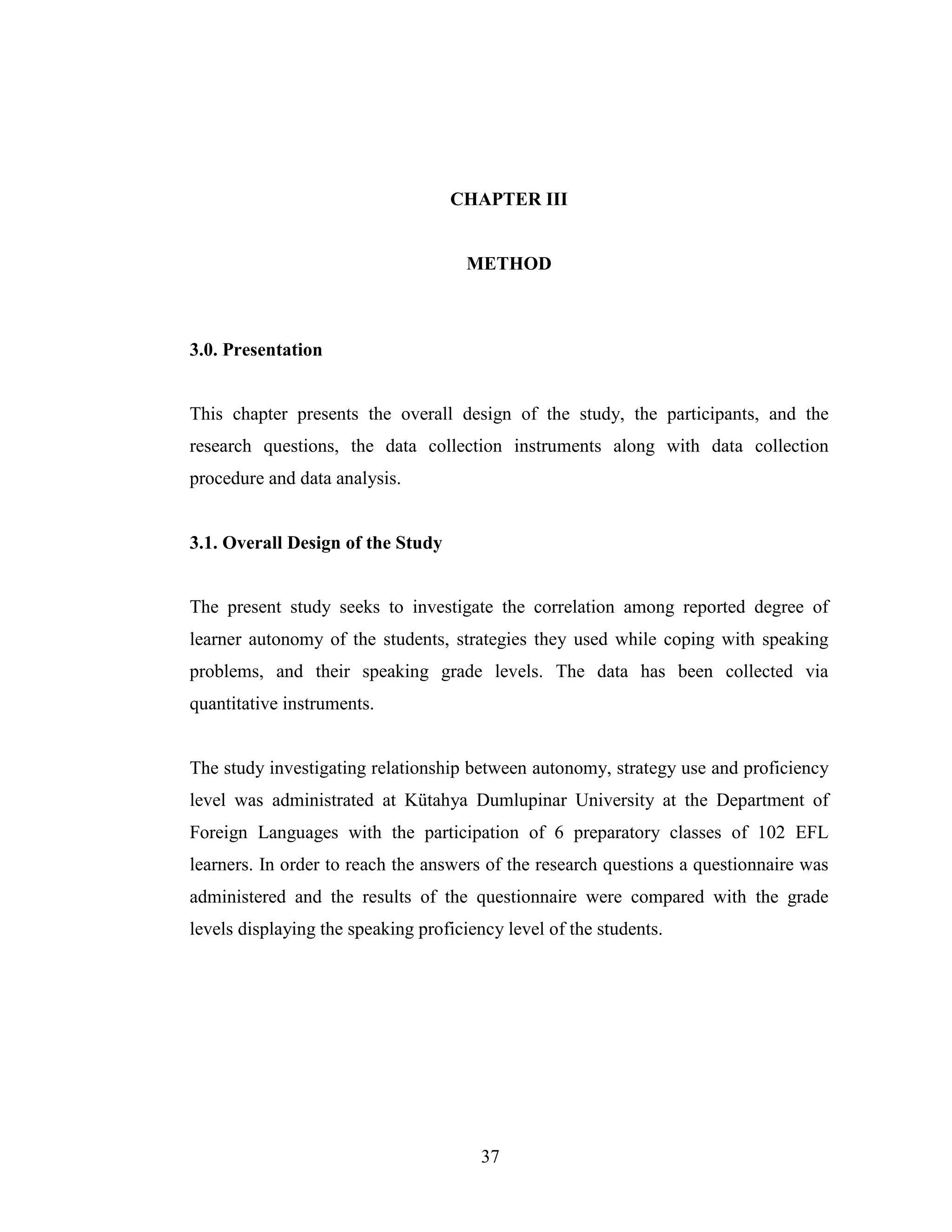 37
CHAPTER III
METHOD
3.0. Presentation
This chapter presents the overall design of the study, the participants, and the
research questions, the data collection instruments along with data collection
procedure and data analysis.
3.1. Overall Design of the Study
The present study seeks to investigate the correlation among reported degree of
learner autonomy of the students, strategies they used while coping with speaking
problems, and their speaking grade levels. The data has been collected via
quantitative instruments.
The study investigating relationship between autonomy, strategy use and proficiency
level was administrated at Kütahya Dumlupinar University at the Department of
Foreign Languages with the participation of 6 preparatory classes of 102 EFL
learners. In order to reach the answers of the research questions a questionnaire was
administered and the results of the questionnaire were compared with the grade
levels displaying the speaking proficiency level of the students.
 