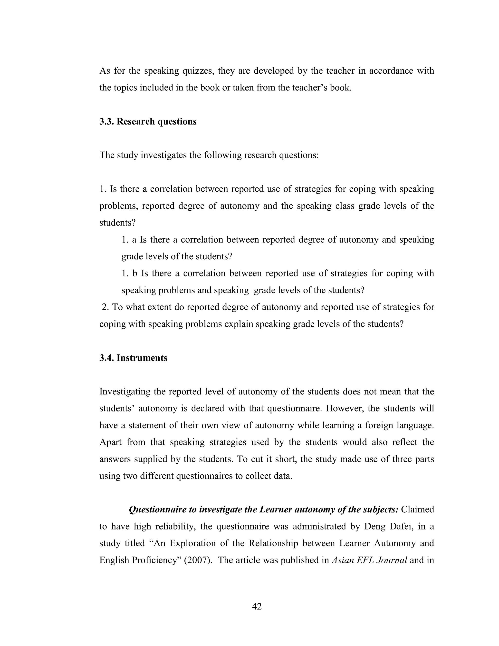 42
As for the speaking quizzes, they are developed by the teacher in accordance with
the topics included in the book or taken from the teacher’s book.
3.3. Research questions
The study investigates the following research questions:
1. Is there a correlation between reported use of strategies for coping with speaking
problems, reported degree of autonomy and the speaking class grade levels of the
students?
1. a Is there a correlation between reported degree of autonomy and speaking
grade levels of the students?
1. b Is there a correlation between reported use of strategies for coping with
speaking problems and speaking grade levels of the students?
2. To what extent do reported degree of autonomy and reported use of strategies for
coping with speaking problems explain speaking grade levels of the students?
3.4. Instruments
Investigating the reported level of autonomy of the students does not mean that the
students’ autonomy is declared with that questionnaire. However, the students will
have a statement of their own view of autonomy while learning a foreign language.
Apart from that speaking strategies used by the students would also reflect the
answers supplied by the students. To cut it short, the study made use of three parts
using two different questionnaires to collect data.
Questionnaire to investigate the Learner autonomy of the subjects: Claimed
to have high reliability, the questionnaire was administrated by Deng Dafei, in a
study titled “An Exploration of the Relationship between Learner Autonomy and
English Proficiency” (2007). The article was published in Asian EFL Journal and in
 