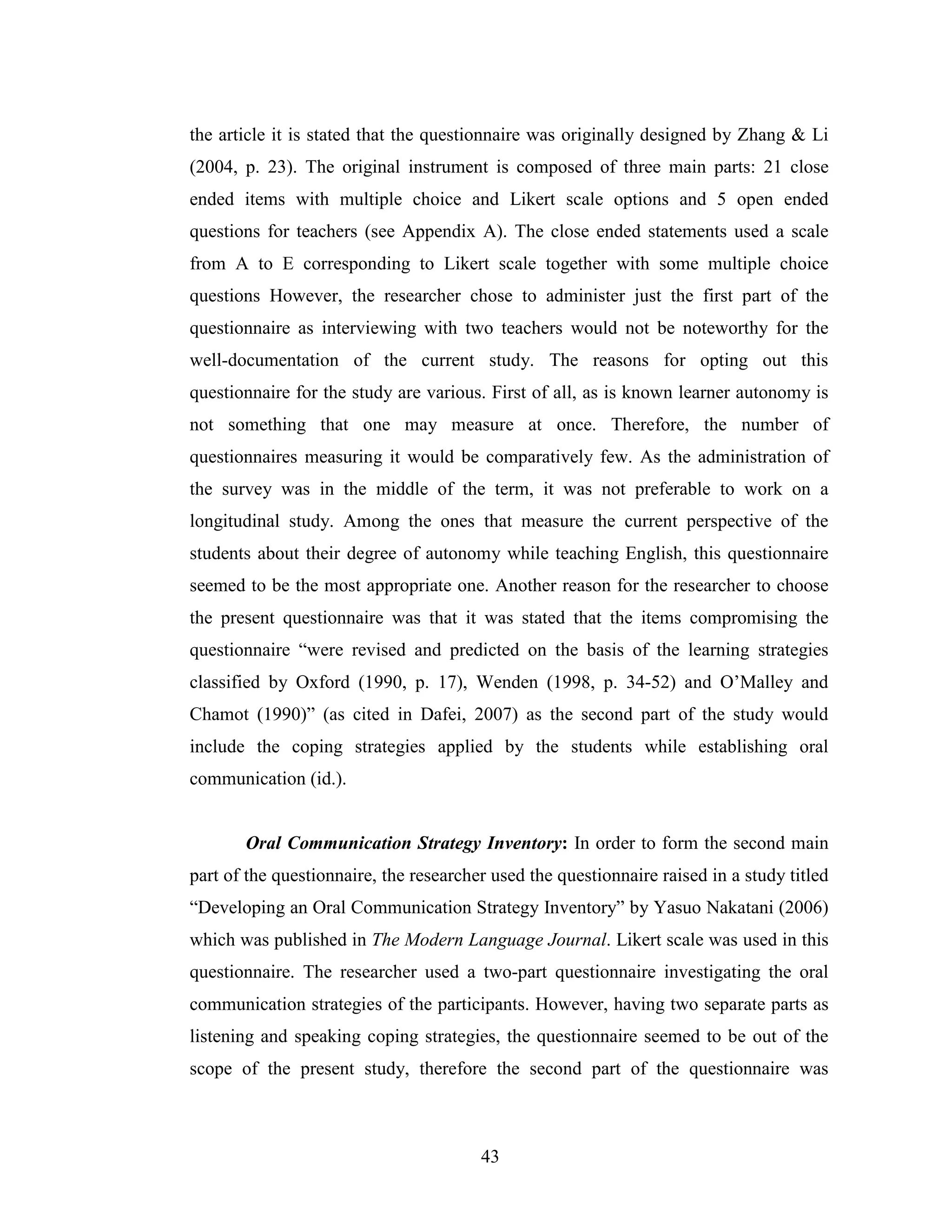 43
the article it is stated that the questionnaire was originally designed by Zhang & Li
(2004, p. 23). The original instrument is composed of three main parts: 21 close
ended items with multiple choice and Likert scale options and 5 open ended
questions for teachers (see Appendix A). The close ended statements used a scale
from A to E corresponding to Likert scale together with some multiple choice
questions However, the researcher chose to administer just the first part of the
questionnaire as interviewing with two teachers would not be noteworthy for the
well-documentation of the current study. The reasons for opting out this
questionnaire for the study are various. First of all, as is known learner autonomy is
not something that one may measure at once. Therefore, the number of
questionnaires measuring it would be comparatively few. As the administration of
the survey was in the middle of the term, it was not preferable to work on a
longitudinal study. Among the ones that measure the current perspective of the
students about their degree of autonomy while teaching English, this questionnaire
seemed to be the most appropriate one. Another reason for the researcher to choose
the present questionnaire was that it was stated that the items compromising the
questionnaire “were revised and predicted on the basis of the learning strategies
classified by Oxford (1990, p. 17), Wenden (1998, p. 34-52) and O’Malley and
Chamot (1990)” (as cited in Dafei, 2007) as the second part of the study would
include the coping strategies applied by the students while establishing oral
communication (id.).
Oral Communication Strategy Inventory: In order to form the second main
part of the questionnaire, the researcher used the questionnaire raised in a study titled
“Developing an Oral Communication Strategy Inventory” by Yasuo Nakatani (2006)
which was published in The Modern Language Journal. Likert scale was used in this
questionnaire. The researcher used a two-part questionnaire investigating the oral
communication strategies of the participants. However, having two separate parts as
listening and speaking coping strategies, the questionnaire seemed to be out of the
scope of the present study, therefore the second part of the questionnaire was
 