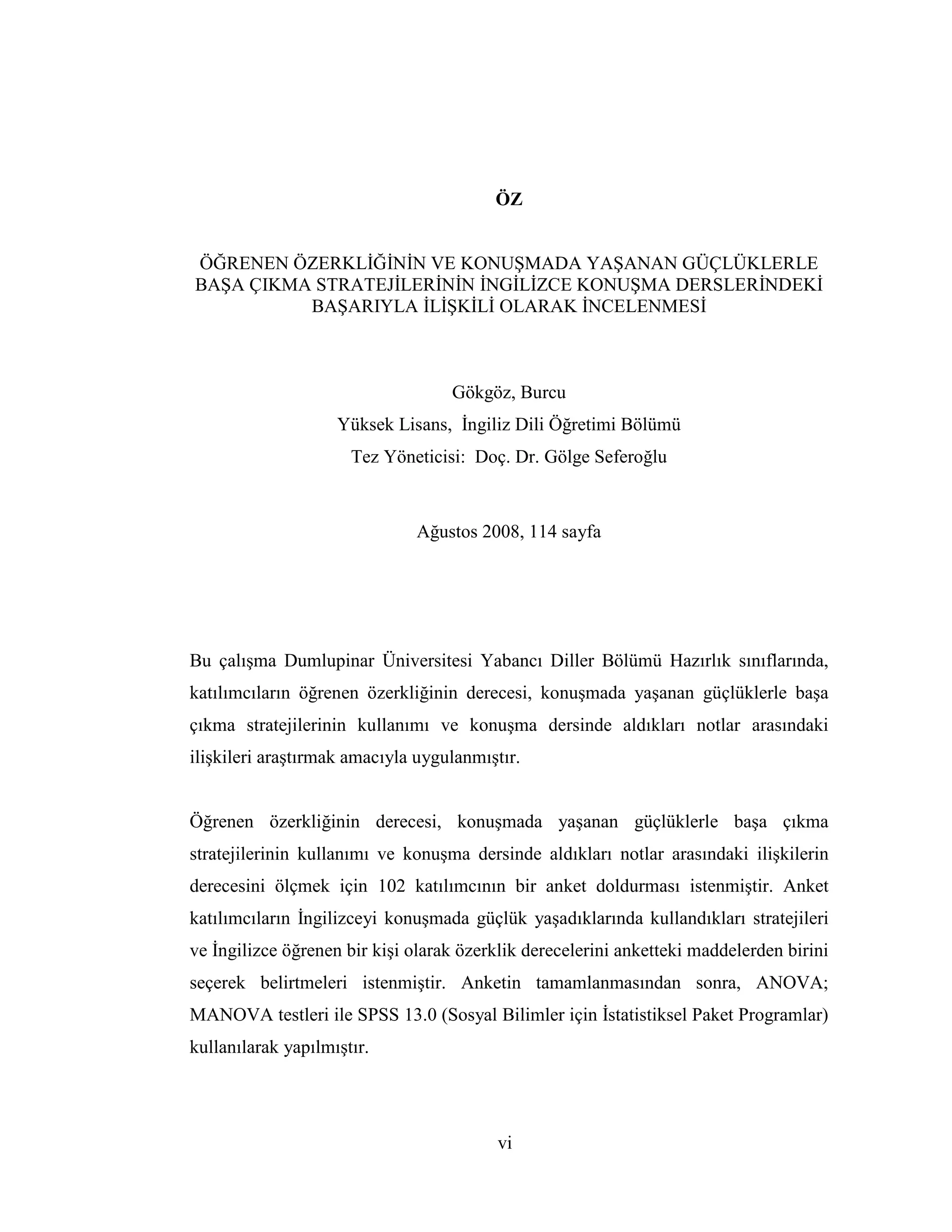 vi
ÖZ
ÖĞRENEN ÖZERKLĐĞĐNĐN VE KONUŞMADA YAŞANAN GÜÇLÜKLERLE
BAŞA ÇIKMA STRATEJĐLERĐNĐN ĐNGĐLĐZCE KONUŞMA DERSLERĐNDEKĐ
BAŞARIYLA ĐLĐŞKĐLĐ OLARAK ĐNCELENMESĐ
Gökgöz, Burcu
Yüksek Lisans, Đngiliz Dili Öğretimi Bölümü
Tez Yöneticisi: Doç. Dr. Gölge Seferoğlu
Ağustos 2008, 114 sayfa
Bu çalışma Dumlupinar Üniversitesi Yabancı Diller Bölümü Hazırlık sınıflarında,
katılımcıların öğrenen özerkliğinin derecesi, konuşmada yaşanan güçlüklerle başa
çıkma stratejilerinin kullanımı ve konuşma dersinde aldıkları notlar arasındaki
ilişkileri araştırmak amacıyla uygulanmıştır.
Öğrenen özerkliğinin derecesi, konuşmada yaşanan güçlüklerle başa çıkma
stratejilerinin kullanımı ve konuşma dersinde aldıkları notlar arasındaki ilişkilerin
derecesini ölçmek için 102 katılımcının bir anket doldurması istenmiştir. Anket
katılımcıların Đngilizceyi konuşmada güçlük yaşadıklarında kullandıkları stratejileri
ve Đngilizce öğrenen bir kişi olarak özerklik derecelerini anketteki maddelerden birini
seçerek belirtmeleri istenmiştir. Anketin tamamlanmasından sonra, ANOVA;
MANOVA testleri ile SPSS 13.0 (Sosyal Bilimler için Đstatistiksel Paket Programlar)
kullanılarak yapılmıştır.
 