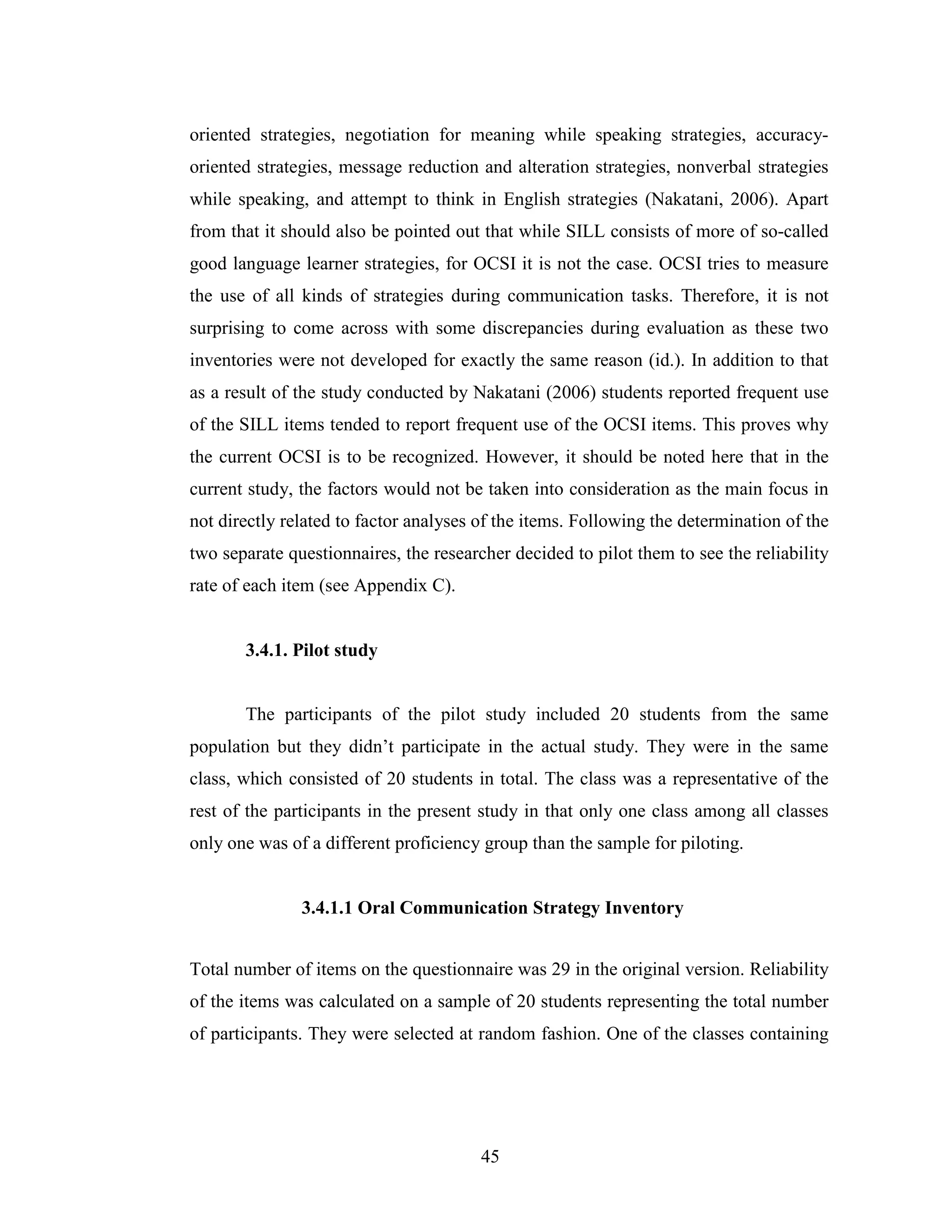 45
oriented strategies, negotiation for meaning while speaking strategies, accuracy-
oriented strategies, message reduction and alteration strategies, nonverbal strategies
while speaking, and attempt to think in English strategies (Nakatani, 2006). Apart
from that it should also be pointed out that while SILL consists of more of so-called
good language learner strategies, for OCSI it is not the case. OCSI tries to measure
the use of all kinds of strategies during communication tasks. Therefore, it is not
surprising to come across with some discrepancies during evaluation as these two
inventories were not developed for exactly the same reason (id.). In addition to that
as a result of the study conducted by Nakatani (2006) students reported frequent use
of the SILL items tended to report frequent use of the OCSI items. This proves why
the current OCSI is to be recognized. However, it should be noted here that in the
current study, the factors would not be taken into consideration as the main focus in
not directly related to factor analyses of the items. Following the determination of the
two separate questionnaires, the researcher decided to pilot them to see the reliability
rate of each item (see Appendix C).
3.4.1. Pilot study
The participants of the pilot study included 20 students from the same
population but they didn’t participate in the actual study. They were in the same
class, which consisted of 20 students in total. The class was a representative of the
rest of the participants in the present study in that only one class among all classes
only one was of a different proficiency group than the sample for piloting.
3.4.1.1 Oral Communication Strategy Inventory
Total number of items on the questionnaire was 29 in the original version. Reliability
of the items was calculated on a sample of 20 students representing the total number
of participants. They were selected at random fashion. One of the classes containing
 