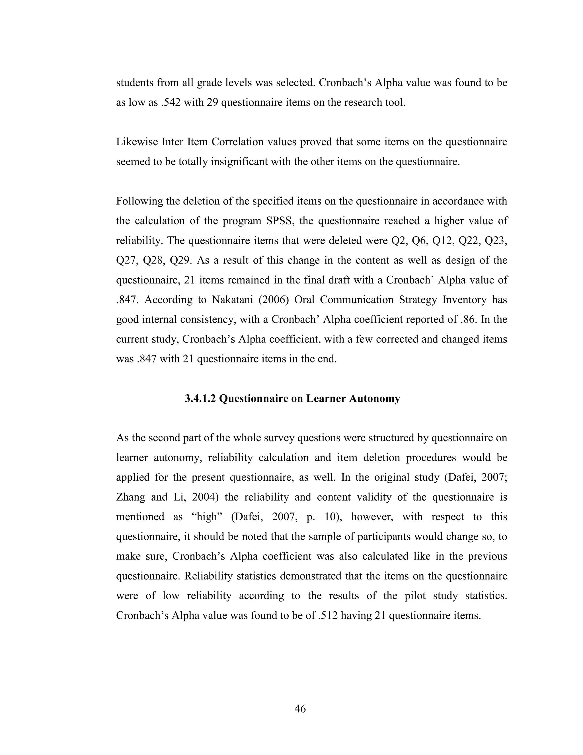 46
students from all grade levels was selected. Cronbach’s Alpha value was found to be
as low as .542 with 29 questionnaire items on the research tool.
Likewise Inter Item Correlation values proved that some items on the questionnaire
seemed to be totally insignificant with the other items on the questionnaire.
Following the deletion of the specified items on the questionnaire in accordance with
the calculation of the program SPSS, the questionnaire reached a higher value of
reliability. The questionnaire items that were deleted were Q2, Q6, Q12, Q22, Q23,
Q27, Q28, Q29. As a result of this change in the content as well as design of the
questionnaire, 21 items remained in the final draft with a Cronbach’ Alpha value of
.847. According to Nakatani (2006) Oral Communication Strategy Inventory has
good internal consistency, with a Cronbach’ Alpha coefficient reported of .86. In the
current study, Cronbach’s Alpha coefficient, with a few corrected and changed items
was .847 with 21 questionnaire items in the end.
3.4.1.2 Questionnaire on Learner Autonomy
As the second part of the whole survey questions were structured by questionnaire on
learner autonomy, reliability calculation and item deletion procedures would be
applied for the present questionnaire, as well. In the original study (Dafei, 2007;
Zhang and Li, 2004) the reliability and content validity of the questionnaire is
mentioned as “high” (Dafei, 2007, p. 10), however, with respect to this
questionnaire, it should be noted that the sample of participants would change so, to
make sure, Cronbach’s Alpha coefficient was also calculated like in the previous
questionnaire. Reliability statistics demonstrated that the items on the questionnaire
were of low reliability according to the results of the pilot study statistics.
Cronbach’s Alpha value was found to be of .512 having 21 questionnaire items.
 