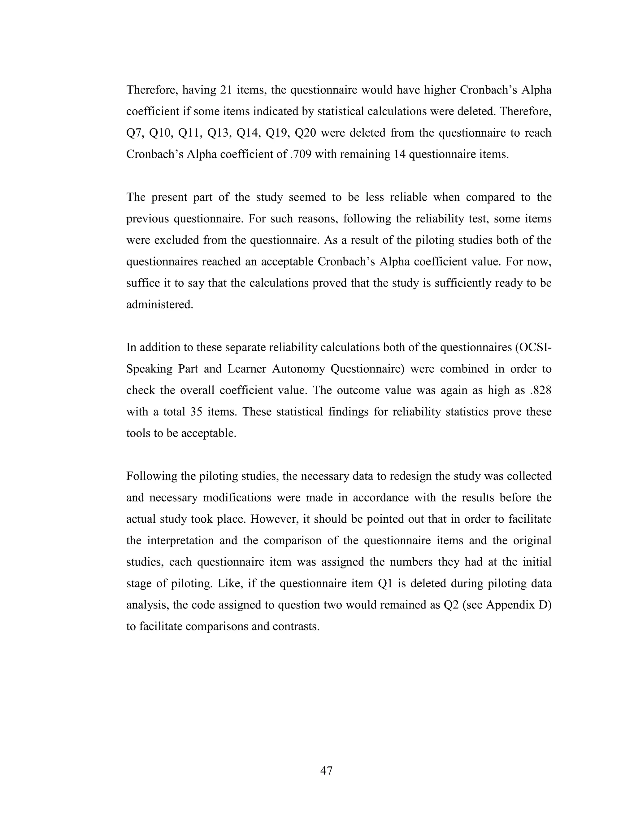 47
Therefore, having 21 items, the questionnaire would have higher Cronbach’s Alpha
coefficient if some items indicated by statistical calculations were deleted. Therefore,
Q7, Q10, Q11, Q13, Q14, Q19, Q20 were deleted from the questionnaire to reach
Cronbach’s Alpha coefficient of .709 with remaining 14 questionnaire items.
The present part of the study seemed to be less reliable when compared to the
previous questionnaire. For such reasons, following the reliability test, some items
were excluded from the questionnaire. As a result of the piloting studies both of the
questionnaires reached an acceptable Cronbach’s Alpha coefficient value. For now,
suffice it to say that the calculations proved that the study is sufficiently ready to be
administered.
In addition to these separate reliability calculations both of the questionnaires (OCSI-
Speaking Part and Learner Autonomy Questionnaire) were combined in order to
check the overall coefficient value. The outcome value was again as high as .828
with a total 35 items. These statistical findings for reliability statistics prove these
tools to be acceptable.
Following the piloting studies, the necessary data to redesign the study was collected
and necessary modifications were made in accordance with the results before the
actual study took place. However, it should be pointed out that in order to facilitate
the interpretation and the comparison of the questionnaire items and the original
studies, each questionnaire item was assigned the numbers they had at the initial
stage of piloting. Like, if the questionnaire item Q1 is deleted during piloting data
analysis, the code assigned to question two would remained as Q2 (see Appendix D)
to facilitate comparisons and contrasts.
 