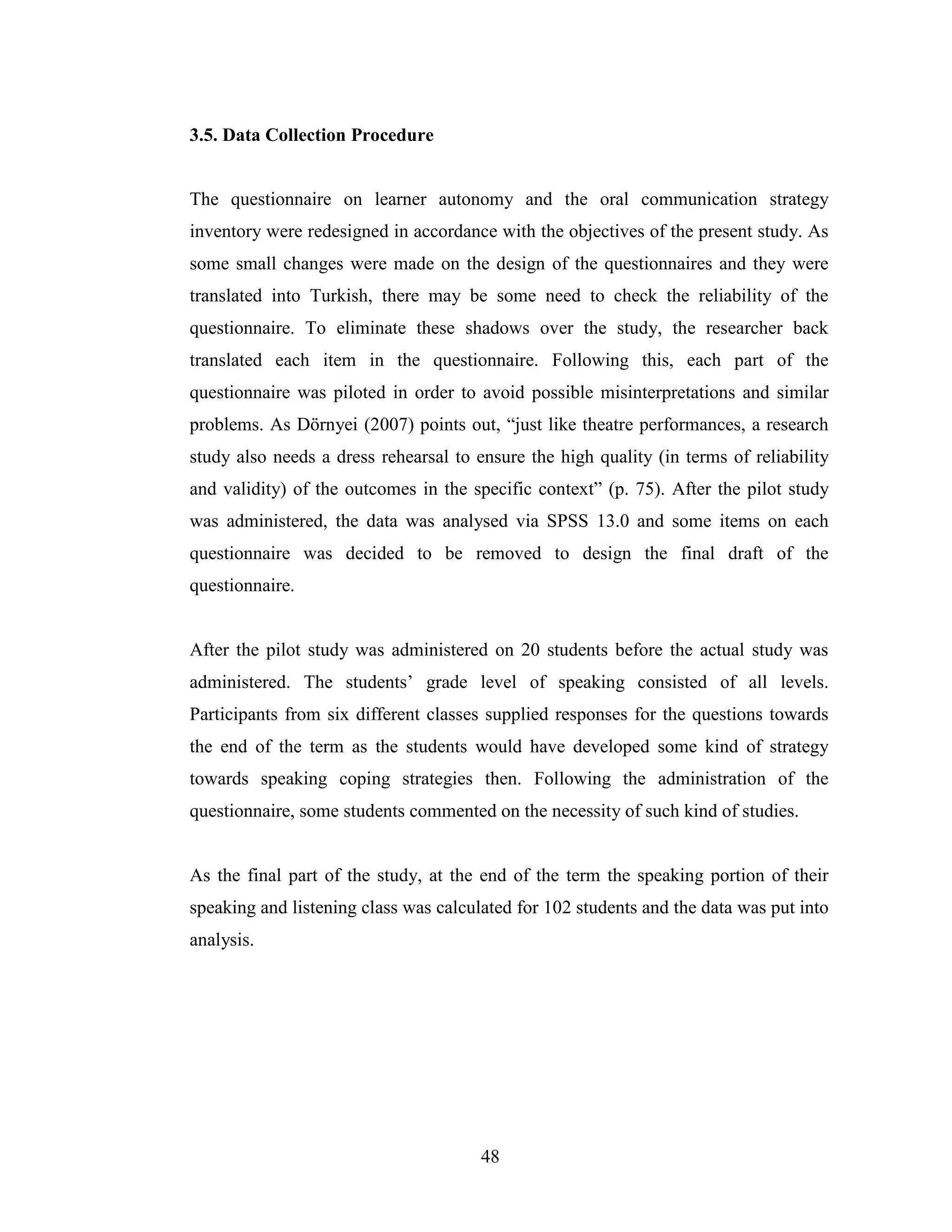 48
3.5. Data Collection Procedure
The questionnaire on learner autonomy and the oral communication strategy
inventory were redesigned in accordance with the objectives of the present study. As
some small changes were made on the design of the questionnaires and they were
translated into Turkish, there may be some need to check the reliability of the
questionnaire. To eliminate these shadows over the study, the researcher back
translated each item in the questionnaire. Following this, each part of the
questionnaire was piloted in order to avoid possible misinterpretations and similar
problems. As Dörnyei (2007) points out, “just like theatre performances, a research
study also needs a dress rehearsal to ensure the high quality (in terms of reliability
and validity) of the outcomes in the specific context” (p. 75). After the pilot study
was administered, the data was analysed via SPSS 13.0 and some items on each
questionnaire was decided to be removed to design the final draft of the
questionnaire.
After the pilot study was administered on 20 students before the actual study was
administered. The students’ grade level of speaking consisted of all levels.
Participants from six different classes supplied responses for the questions towards
the end of the term as the students would have developed some kind of strategy
towards speaking coping strategies then. Following the administration of the
questionnaire, some students commented on the necessity of such kind of studies.
As the final part of the study, at the end of the term the speaking portion of their
speaking and listening class was calculated for 102 students and the data was put into
analysis.
 