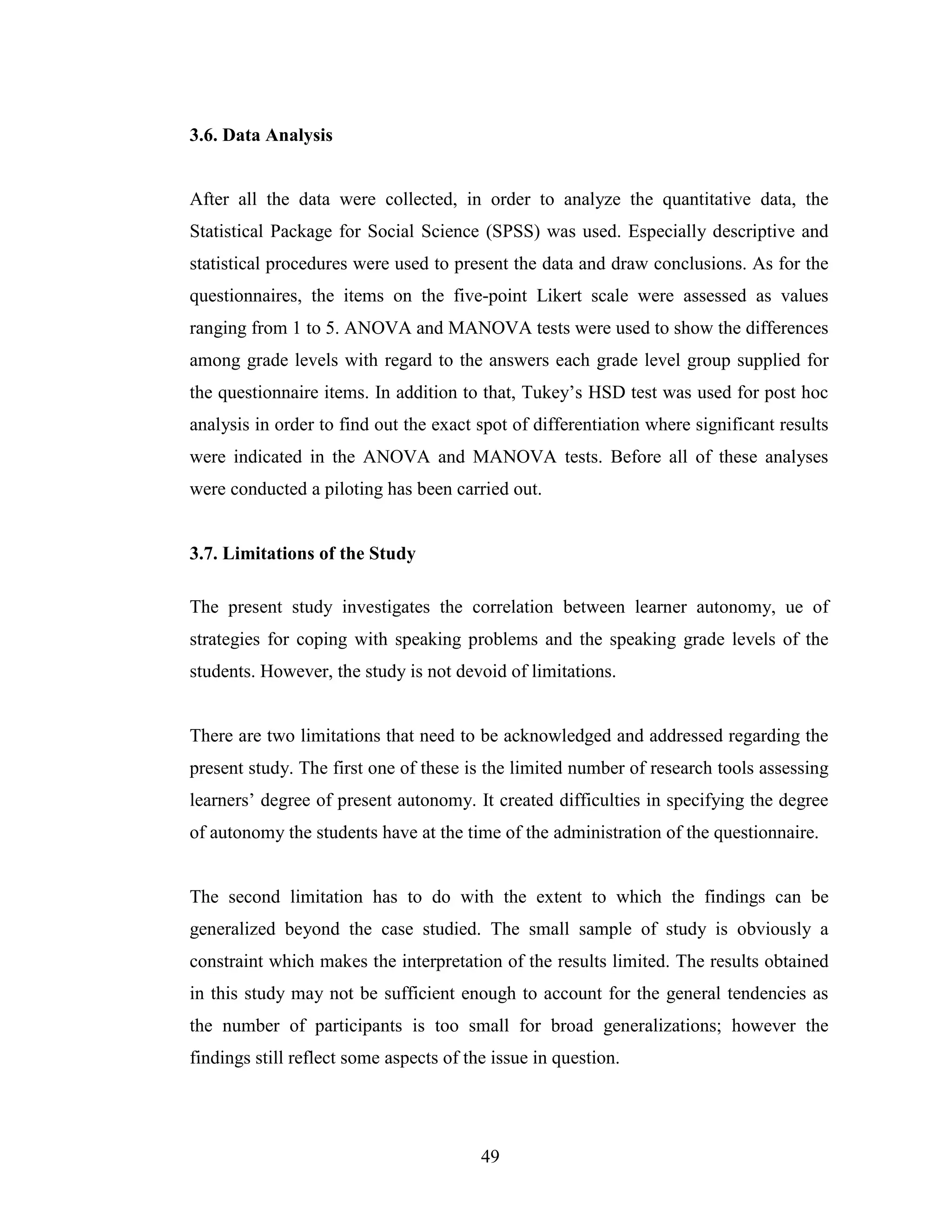 49
3.6. Data Analysis
After all the data were collected, in order to analyze the quantitative data, the
Statistical Package for Social Science (SPSS) was used. Especially descriptive and
statistical procedures were used to present the data and draw conclusions. As for the
questionnaires, the items on the five-point Likert scale were assessed as values
ranging from 1 to 5. ANOVA and MANOVA tests were used to show the differences
among grade levels with regard to the answers each grade level group supplied for
the questionnaire items. In addition to that, Tukey’s HSD test was used for post hoc
analysis in order to find out the exact spot of differentiation where significant results
were indicated in the ANOVA and MANOVA tests. Before all of these analyses
were conducted a piloting has been carried out.
3.7. Limitations of the Study
The present study investigates the correlation between learner autonomy, ue of
strategies for coping with speaking problems and the speaking grade levels of the
students. However, the study is not devoid of limitations.
There are two limitations that need to be acknowledged and addressed regarding the
present study. The first one of these is the limited number of research tools assessing
learners’ degree of present autonomy. It created difficulties in specifying the degree
of autonomy the students have at the time of the administration of the questionnaire.
The second limitation has to do with the extent to which the findings can be
generalized beyond the case studied. The small sample of study is obviously a
constraint which makes the interpretation of the results limited. The results obtained
in this study may not be sufficient enough to account for the general tendencies as
the number of participants is too small for broad generalizations; however the
findings still reflect some aspects of the issue in question.
 