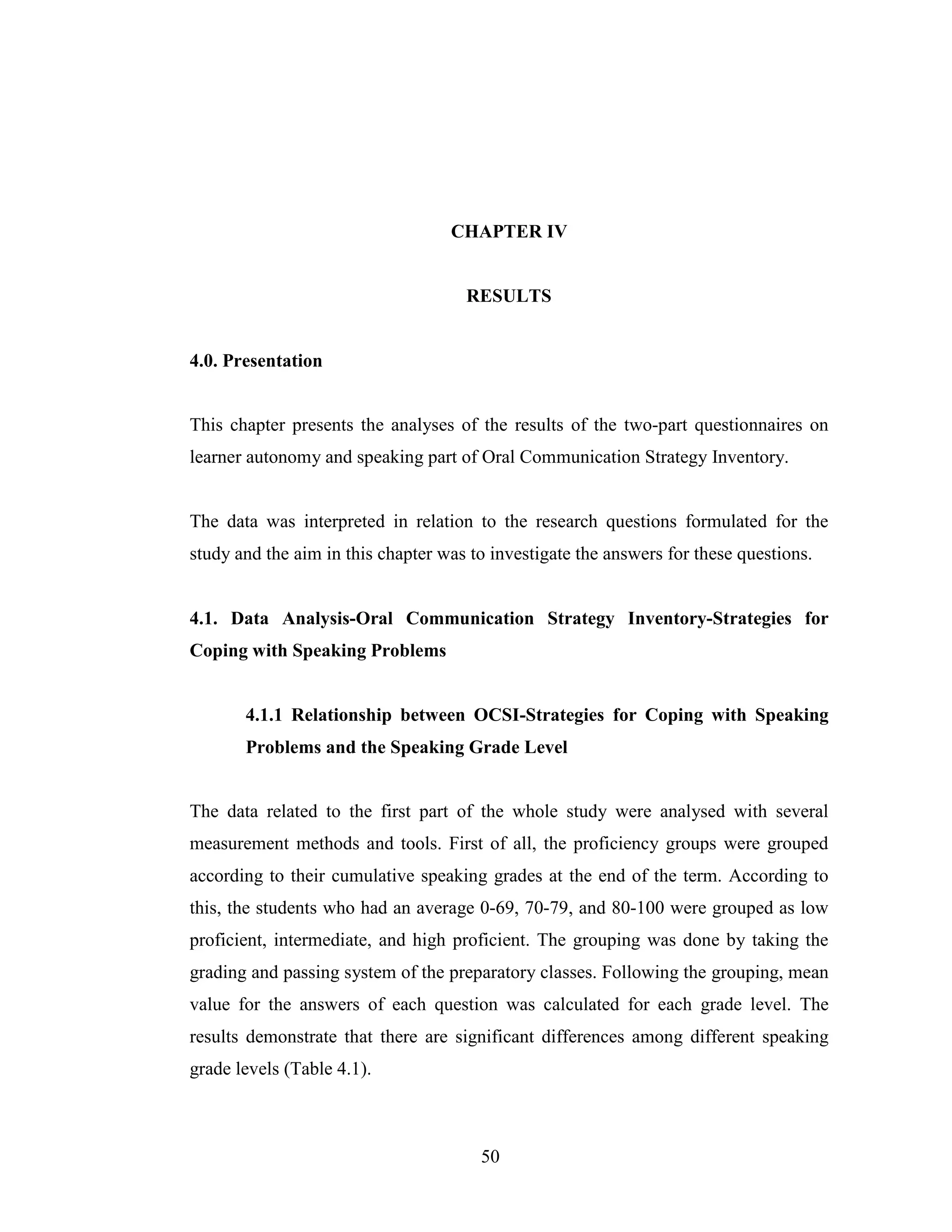 50
CHAPTER IV
RESULTS
4.0. Presentation
This chapter presents the analyses of the results of the two-part questionnaires on
learner autonomy and speaking part of Oral Communication Strategy Inventory.
The data was interpreted in relation to the research questions formulated for the
study and the aim in this chapter was to investigate the answers for these questions.
4.1. Data Analysis-Oral Communication Strategy Inventory-Strategies for
Coping with Speaking Problems
4.1.1 Relationship between OCSI-Strategies for Coping with Speaking
Problems and the Speaking Grade Level
The data related to the first part of the whole study were analysed with several
measurement methods and tools. First of all, the proficiency groups were grouped
according to their cumulative speaking grades at the end of the term. According to
this, the students who had an average 0-69, 70-79, and 80-100 were grouped as low
proficient, intermediate, and high proficient. The grouping was done by taking the
grading and passing system of the preparatory classes. Following the grouping, mean
value for the answers of each question was calculated for each grade level. The
results demonstrate that there are significant differences among different speaking
grade levels (Table 4.1).
 