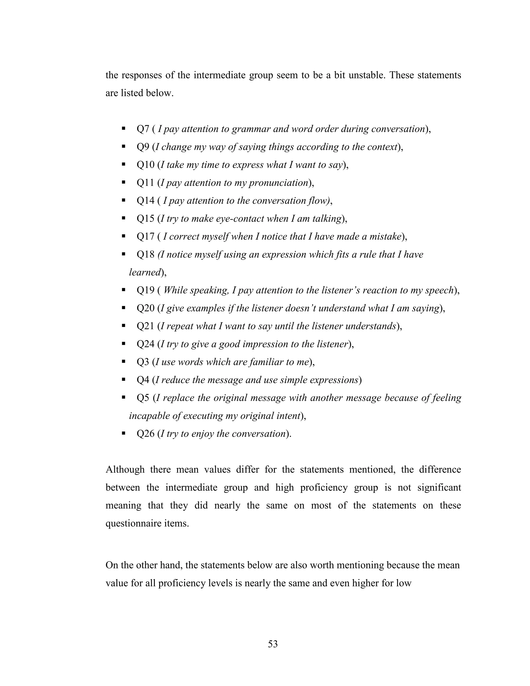 53
the responses of the intermediate group seem to be a bit unstable. These statements
are listed below.
Q7 ( I pay attention to grammar and word order during conversation),
Q9 (I change my way of saying things according to the context),
Q10 (I take my time to express what I want to say),
Q11 (I pay attention to my pronunciation),
Q14 ( I pay attention to the conversation flow),
Q15 (I try to make eye-contact when I am talking),
Q17 ( I correct myself when I notice that I have made a mistake),
Q18 (I notice myself using an expression which fits a rule that I have
learned),
Q19 ( While speaking, I pay attention to the listener’s reaction to my speech),
Q20 (I give examples if the listener doesn’t understand what I am saying),
Q21 (I repeat what I want to say until the listener understands),
Q24 (I try to give a good impression to the listener),
Q3 (I use words which are familiar to me),
Q4 (I reduce the message and use simple expressions)
Q5 (I replace the original message with another message because of feeling
incapable of executing my original intent),
Q26 (I try to enjoy the conversation).
Although there mean values differ for the statements mentioned, the difference
between the intermediate group and high proficiency group is not significant
meaning that they did nearly the same on most of the statements on these
questionnaire items.
On the other hand, the statements below are also worth mentioning because the mean
value for all proficiency levels is nearly the same and even higher for low
 