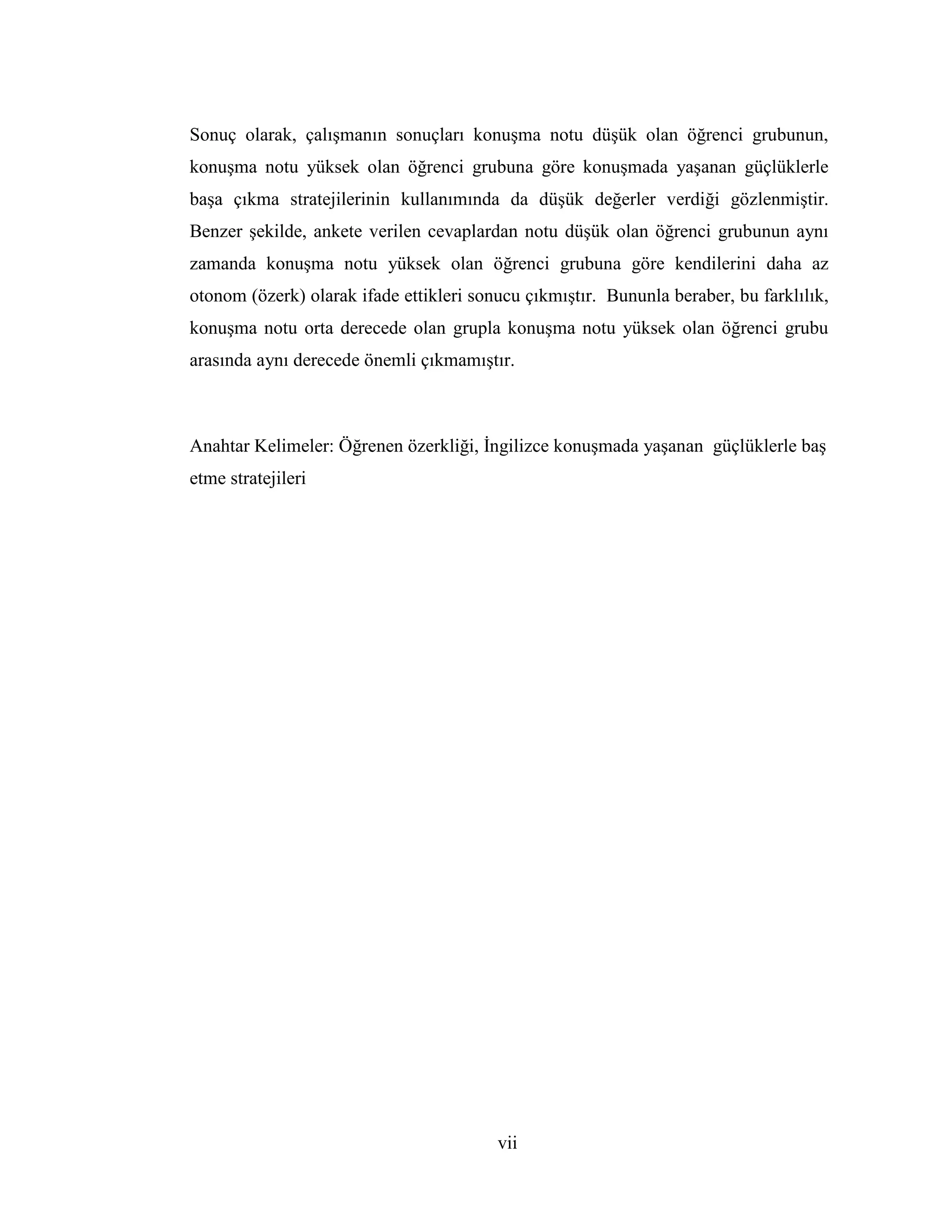 vii
Sonuç olarak, çalışmanın sonuçları konuşma notu düşük olan öğrenci grubunun,
konuşma notu yüksek olan öğrenci grubuna göre konuşmada yaşanan güçlüklerle
başa çıkma stratejilerinin kullanımında da düşük değerler verdiği gözlenmiştir.
Benzer şekilde, ankete verilen cevaplardan notu düşük olan öğrenci grubunun aynı
zamanda konuşma notu yüksek olan öğrenci grubuna göre kendilerini daha az
otonom (özerk) olarak ifade ettikleri sonucu çıkmıştır. Bununla beraber, bu farklılık,
konuşma notu orta derecede olan grupla konuşma notu yüksek olan öğrenci grubu
arasında aynı derecede önemli çıkmamıştır.
Anahtar Kelimeler: Öğrenen özerkliği, Đngilizce konuşmada yaşanan güçlüklerle baş
etme stratejileri
 