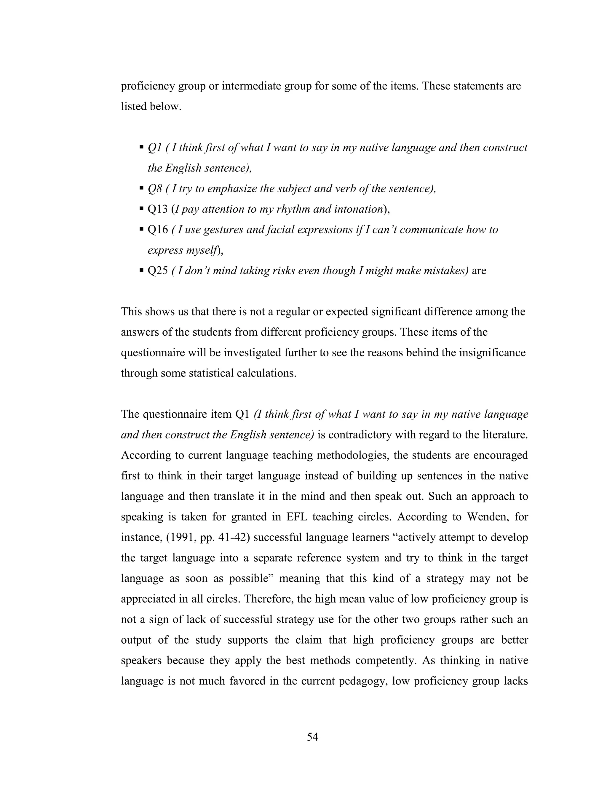 54
proficiency group or intermediate group for some of the items. These statements are
listed below.
Q1 ( I think first of what I want to say in my native language and then construct
the English sentence),
Q8 ( I try to emphasize the subject and verb of the sentence),
Q13 (I pay attention to my rhythm and intonation),
Q16 ( I use gestures and facial expressions if I can’t communicate how to
express myself),
Q25 ( I don’t mind taking risks even though I might make mistakes) are
This shows us that there is not a regular or expected significant difference among the
answers of the students from different proficiency groups. These items of the
questionnaire will be investigated further to see the reasons behind the insignificance
through some statistical calculations.
The questionnaire item Q1 (I think first of what I want to say in my native language
and then construct the English sentence) is contradictory with regard to the literature.
According to current language teaching methodologies, the students are encouraged
first to think in their target language instead of building up sentences in the native
language and then translate it in the mind and then speak out. Such an approach to
speaking is taken for granted in EFL teaching circles. According to Wenden, for
instance, (1991, pp. 41-42) successful language learners “actively attempt to develop
the target language into a separate reference system and try to think in the target
language as soon as possible” meaning that this kind of a strategy may not be
appreciated in all circles. Therefore, the high mean value of low proficiency group is
not a sign of lack of successful strategy use for the other two groups rather such an
output of the study supports the claim that high proficiency groups are better
speakers because they apply the best methods competently. As thinking in native
language is not much favored in the current pedagogy, low proficiency group lacks
 