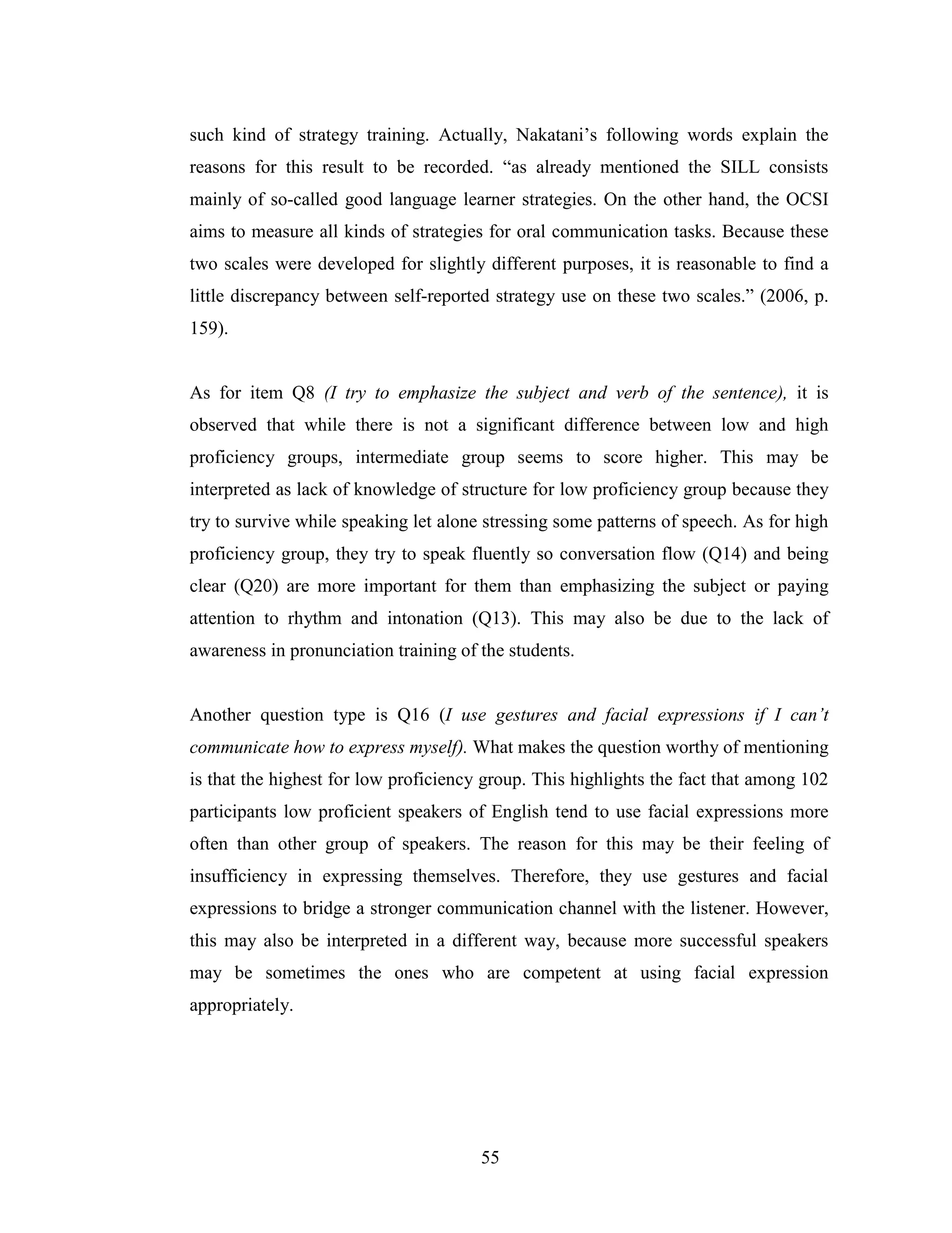 55
such kind of strategy training. Actually, Nakatani’s following words explain the
reasons for this result to be recorded. “as already mentioned the SILL consists
mainly of so-called good language learner strategies. On the other hand, the OCSI
aims to measure all kinds of strategies for oral communication tasks. Because these
two scales were developed for slightly different purposes, it is reasonable to find a
little discrepancy between self-reported strategy use on these two scales.” (2006, p.
159).
As for item Q8 (I try to emphasize the subject and verb of the sentence), it is
observed that while there is not a significant difference between low and high
proficiency groups, intermediate group seems to score higher. This may be
interpreted as lack of knowledge of structure for low proficiency group because they
try to survive while speaking let alone stressing some patterns of speech. As for high
proficiency group, they try to speak fluently so conversation flow (Q14) and being
clear (Q20) are more important for them than emphasizing the subject or paying
attention to rhythm and intonation (Q13). This may also be due to the lack of
awareness in pronunciation training of the students.
Another question type is Q16 (I use gestures and facial expressions if I can’t
communicate how to express myself). What makes the question worthy of mentioning
is that the highest for low proficiency group. This highlights the fact that among 102
participants low proficient speakers of English tend to use facial expressions more
often than other group of speakers. The reason for this may be their feeling of
insufficiency in expressing themselves. Therefore, they use gestures and facial
expressions to bridge a stronger communication channel with the listener. However,
this may also be interpreted in a different way, because more successful speakers
may be sometimes the ones who are competent at using facial expression
appropriately.
 
