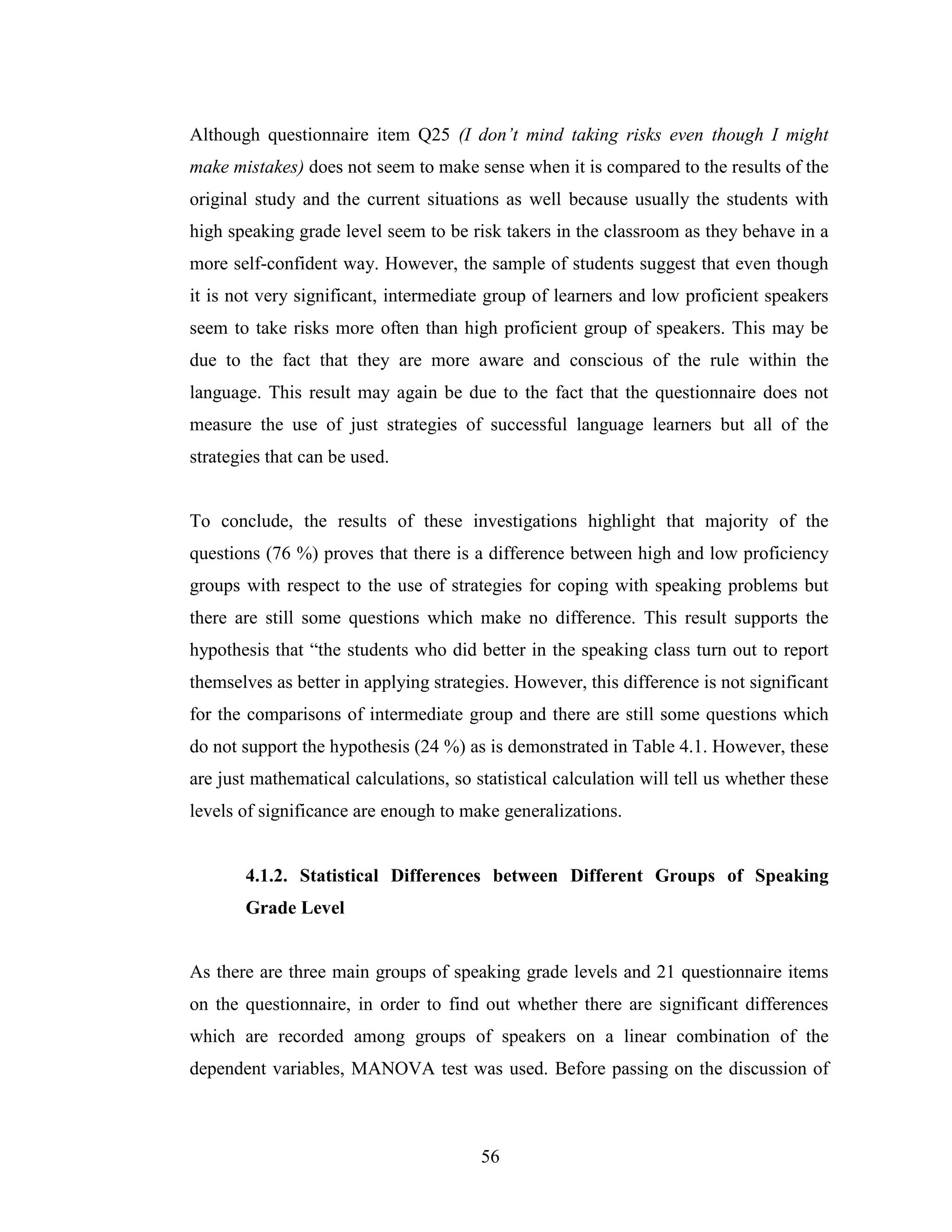 56
Although questionnaire item Q25 (I don’t mind taking risks even though I might
make mistakes) does not seem to make sense when it is compared to the results of the
original study and the current situations as well because usually the students with
high speaking grade level seem to be risk takers in the classroom as they behave in a
more self-confident way. However, the sample of students suggest that even though
it is not very significant, intermediate group of learners and low proficient speakers
seem to take risks more often than high proficient group of speakers. This may be
due to the fact that they are more aware and conscious of the rule within the
language. This result may again be due to the fact that the questionnaire does not
measure the use of just strategies of successful language learners but all of the
strategies that can be used.
To conclude, the results of these investigations highlight that majority of the
questions (76 %) proves that there is a difference between high and low proficiency
groups with respect to the use of strategies for coping with speaking problems but
there are still some questions which make no difference. This result supports the
hypothesis that “the students who did better in the speaking class turn out to report
themselves as better in applying strategies. However, this difference is not significant
for the comparisons of intermediate group and there are still some questions which
do not support the hypothesis (24 %) as is demonstrated in Table 4.1. However, these
are just mathematical calculations, so statistical calculation will tell us whether these
levels of significance are enough to make generalizations.
4.1.2. Statistical Differences between Different Groups of Speaking
Grade Level
As there are three main groups of speaking grade levels and 21 questionnaire items
on the questionnaire, in order to find out whether there are significant differences
which are recorded among groups of speakers on a linear combination of the
dependent variables, MANOVA test was used. Before passing on the discussion of
 