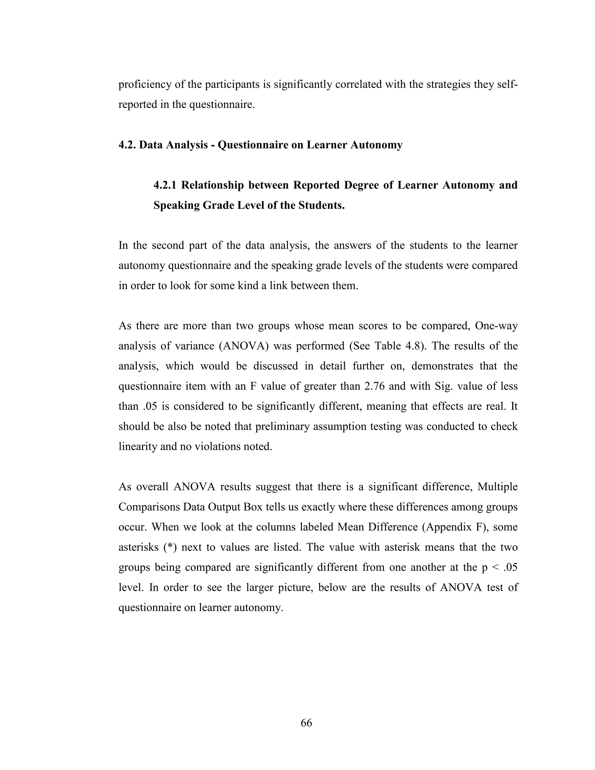 66
proficiency of the participants is significantly correlated with the strategies they self-
reported in the questionnaire.
4.2. Data Analysis - Questionnaire on Learner Autonomy
4.2.1 Relationship between Reported Degree of Learner Autonomy and
Speaking Grade Level of the Students.
In the second part of the data analysis, the answers of the students to the learner
autonomy questionnaire and the speaking grade levels of the students were compared
in order to look for some kind a link between them.
As there are more than two groups whose mean scores to be compared, One-way
analysis of variance (ANOVA) was performed (See Table 4.8). The results of the
analysis, which would be discussed in detail further on, demonstrates that the
questionnaire item with an F value of greater than 2.76 and with Sig. value of less
than .05 is considered to be significantly different, meaning that effects are real. It
should be also be noted that preliminary assumption testing was conducted to check
linearity and no violations noted.
As overall ANOVA results suggest that there is a significant difference, Multiple
Comparisons Data Output Box tells us exactly where these differences among groups
occur. When we look at the columns labeled Mean Difference (Appendix F), some
asterisks (*) next to values are listed. The value with asterisk means that the two
groups being compared are significantly different from one another at the p < .05
level. In order to see the larger picture, below are the results of ANOVA test of
questionnaire on learner autonomy.
 