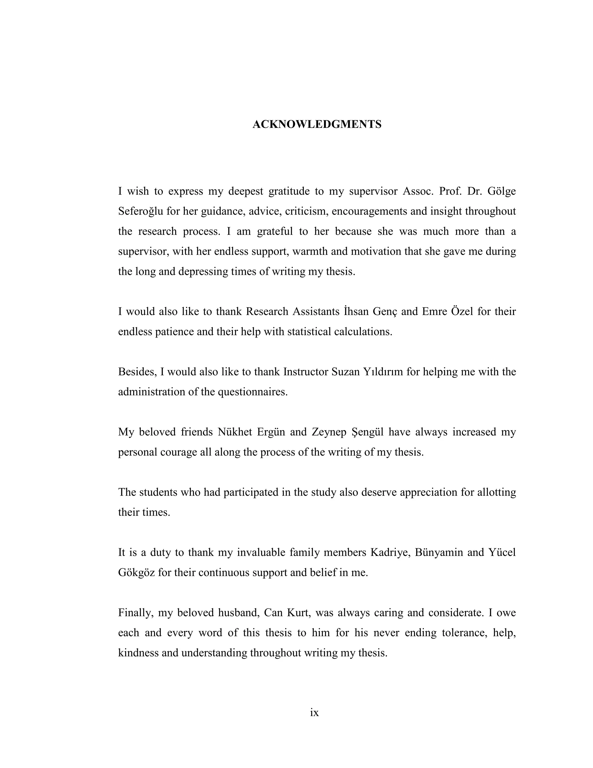 ix
ACKNOWLEDGMENTS
I wish to express my deepest gratitude to my supervisor Assoc. Prof. Dr. Gölge
Seferoğlu for her guidance, advice, criticism, encouragements and insight throughout
the research process. I am grateful to her because she was much more than a
supervisor, with her endless support, warmth and motivation that she gave me during
the long and depressing times of writing my thesis.
I would also like to thank Research Assistants Đhsan Genç and Emre Özel for their
endless patience and their help with statistical calculations.
Besides, I would also like to thank Instructor Suzan Yıldırım for helping me with the
administration of the questionnaires.
My beloved friends Nükhet Ergün and Zeynep Şengül have always increased my
personal courage all along the process of the writing of my thesis.
The students who had participated in the study also deserve appreciation for allotting
their times.
It is a duty to thank my invaluable family members Kadriye, Bünyamin and Yücel
Gökgöz for their continuous support and belief in me.
Finally, my beloved husband, Can Kurt, was always caring and considerate. I owe
each and every word of this thesis to him for his never ending tolerance, help,
kindness and understanding throughout writing my thesis.
 
