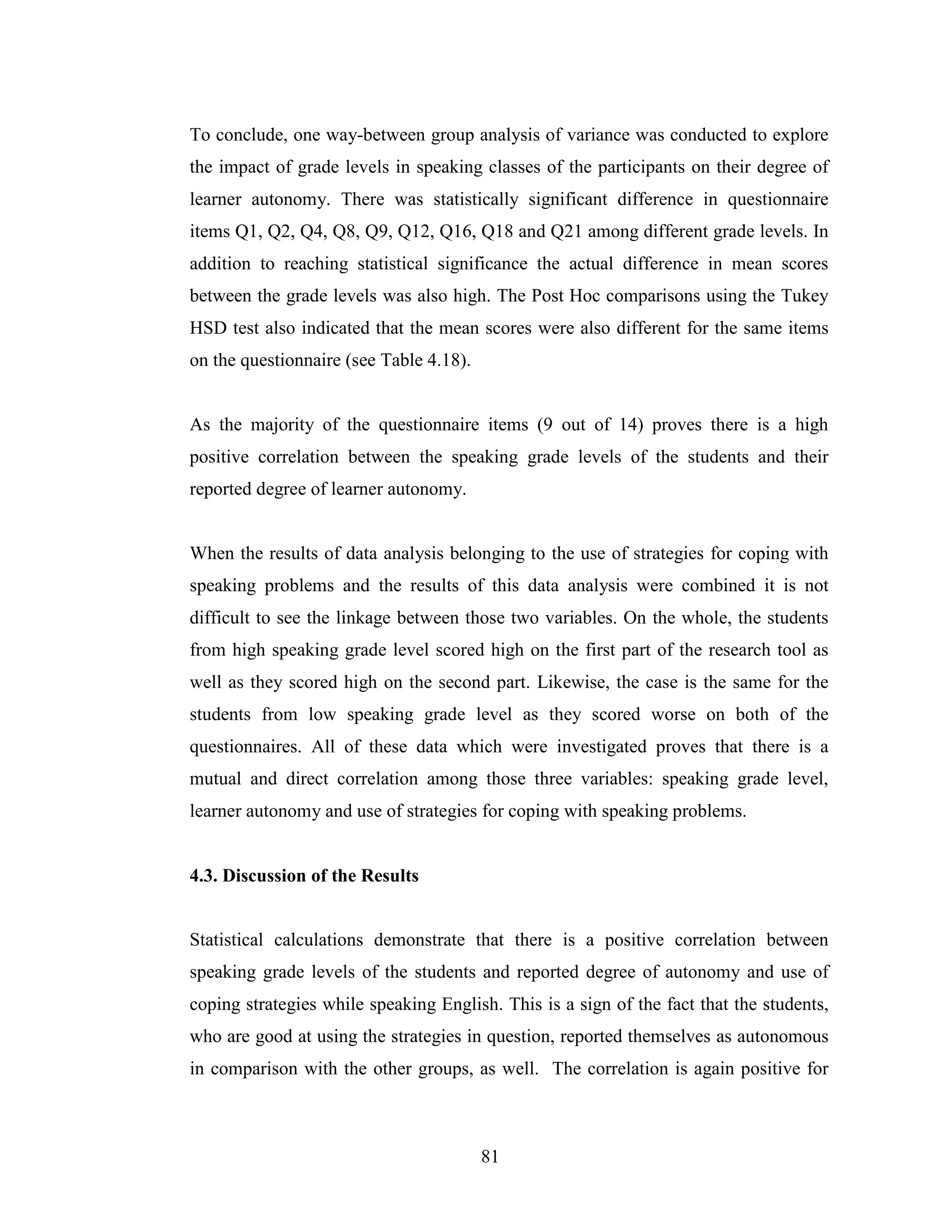 81
To conclude, one way-between group analysis of variance was conducted to explore
the impact of grade levels in speaking classes of the participants on their degree of
learner autonomy. There was statistically significant difference in questionnaire
items Q1, Q2, Q4, Q8, Q9, Q12, Q16, Q18 and Q21 among different grade levels. In
addition to reaching statistical significance the actual difference in mean scores
between the grade levels was also high. The Post Hoc comparisons using the Tukey
HSD test also indicated that the mean scores were also different for the same items
on the questionnaire (see Table 4.18).
As the majority of the questionnaire items (9 out of 14) proves there is a high
positive correlation between the speaking grade levels of the students and their
reported degree of learner autonomy.
When the results of data analysis belonging to the use of strategies for coping with
speaking problems and the results of this data analysis were combined it is not
difficult to see the linkage between those two variables. On the whole, the students
from high speaking grade level scored high on the first part of the research tool as
well as they scored high on the second part. Likewise, the case is the same for the
students from low speaking grade level as they scored worse on both of the
questionnaires. All of these data which were investigated proves that there is a
mutual and direct correlation among those three variables: speaking grade level,
learner autonomy and use of strategies for coping with speaking problems.
4.3. Discussion of the Results
Statistical calculations demonstrate that there is a positive correlation between
speaking grade levels of the students and reported degree of autonomy and use of
coping strategies while speaking English. This is a sign of the fact that the students,
who are good at using the strategies in question, reported themselves as autonomous
in comparison with the other groups, as well. The correlation is again positive for
 