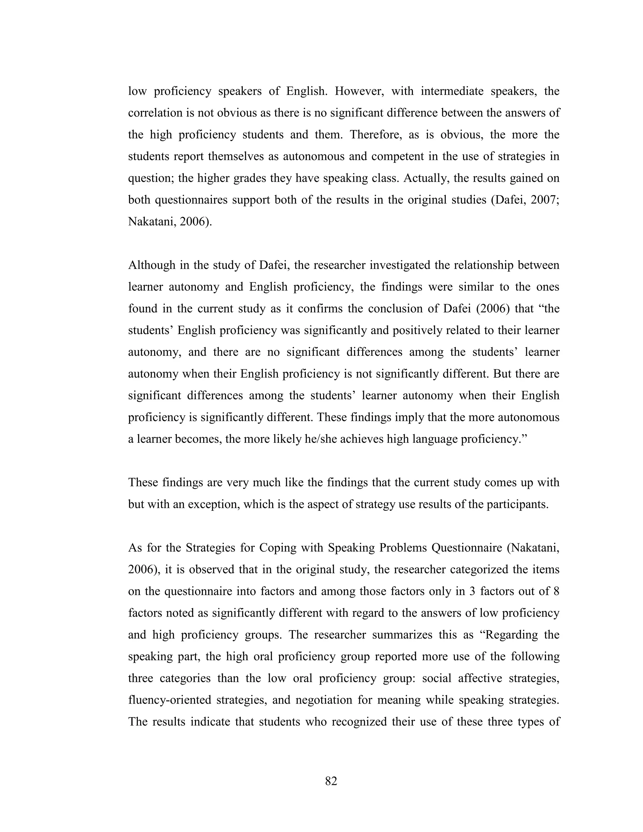 82
low proficiency speakers of English. However, with intermediate speakers, the
correlation is not obvious as there is no significant difference between the answers of
the high proficiency students and them. Therefore, as is obvious, the more the
students report themselves as autonomous and competent in the use of strategies in
question; the higher grades they have speaking class. Actually, the results gained on
both questionnaires support both of the results in the original studies (Dafei, 2007;
Nakatani, 2006).
Although in the study of Dafei, the researcher investigated the relationship between
learner autonomy and English proficiency, the findings were similar to the ones
found in the current study as it confirms the conclusion of Dafei (2006) that “the
students’ English proficiency was significantly and positively related to their learner
autonomy, and there are no significant differences among the students’ learner
autonomy when their English proficiency is not significantly different. But there are
significant differences among the students’ learner autonomy when their English
proficiency is significantly different. These findings imply that the more autonomous
a learner becomes, the more likely he/she achieves high language proficiency.”
These findings are very much like the findings that the current study comes up with
but with an exception, which is the aspect of strategy use results of the participants.
As for the Strategies for Coping with Speaking Problems Questionnaire (Nakatani,
2006), it is observed that in the original study, the researcher categorized the items
on the questionnaire into factors and among those factors only in 3 factors out of 8
factors noted as significantly different with regard to the answers of low proficiency
and high proficiency groups. The researcher summarizes this as “Regarding the
speaking part, the high oral proficiency group reported more use of the following
three categories than the low oral proficiency group: social affective strategies,
fluency-oriented strategies, and negotiation for meaning while speaking strategies.
The results indicate that students who recognized their use of these three types of
 