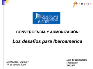 CONVERGENCIA Y ARMONIZACIÓN: Los desafíos para Iberoamerica   Luis Di Benedetto Presidente AHCIET Montevideo, Uruguay 17 de agosto 2006 