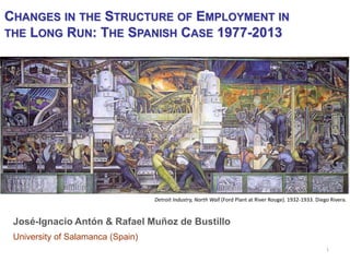 1 
Detroit Industry, North Wall (Ford Plant at River Rouge). 1932-1933. Diego Rivera. 
CHANGES IN THE STRUCTURE OF EMPLOYMENT IN THE LONG RUN: THE SPANISH CASE 1977-2013 
José-Ignacio Antón & Rafael Muñoz de Bustillo 
University of Salamanca (Spain)  