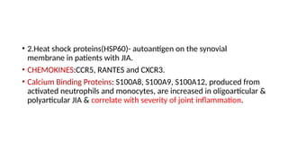 • 2.Heat shock proteins(HSP60)- autoantigen on the synovial
membrane in patients with JIA.
• CHEMOKINES:CCR5, RANTES and CXCR3.
• Calcium Binding Proteins: S100A8, S100A9, S100A12, produced from
activated neutrophils and monocytes, are increased in oligoarticular &
polyarticular JIA & correlate with severity of joint inflammation.
 