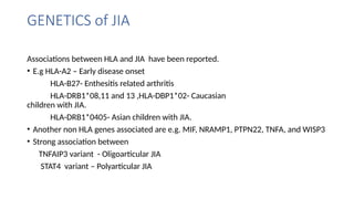 GENETICS of JIA
Associations between HLA and JIA have been reported.
• E.g HLA-A2 – Early disease onset
HLA-B27- Enthesitis related arthritis
HLA-DRB1*08,11 and 13 ,HLA-DBP1*02- Caucasian
children with JIA.
HLA-DRB1*0405- Asian children with JIA.
• Another non HLA genes associated are e.g. MIF, NRAMP1, PTPN22, TNFA, and WISP3
• Strong association between
TNFAIP3 variant - Oligoarticular JIA
STAT4 variant – Polyarticular JIA
 