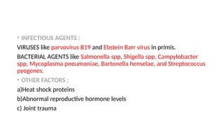 • INFECTIOUS AGENTS :
VIRUSES like parvovirus B19 and Ebstein Barr virus in primis.
BACTERIAL AGENTS like Salmonella spp, Shigella spp, Campylobacter
spp, Mycoplasma pneumoniae, Bartonella henselae, and Streptococcus
pyogenes.
• OTHER FACTORS :
a)Heat shock proteins
b)Abnormal reproductive hormone levels
c) Joint trauma
 
