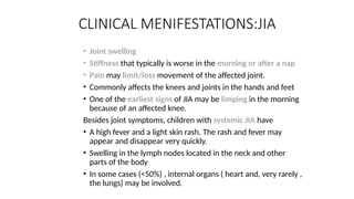 CLINICAL MENIFESTATIONS:JIA
• Joint swelling
• Stiffness that typically is worse in the morning or after a nap
• Pain may limit/loss movement of the affected joint.
• Commonly affects the knees and joints in the hands and feet
• One of the earliest signs of JIA may be limping in the morning
because of an affected knee.
Besides joint symptoms, children with systemic JIA have
• A high fever and a light skin rash. The rash and fever may
appear and disappear very quickly.
• Swelling in the lymph nodes located in the neck and other
parts of the body
• In some cases (<50%) , internal organs ( heart and, very rarely ,
the lungs) may be involved.
 