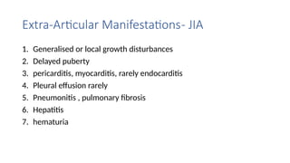 Extra-Articular Manifestations- JIA
1. Generalised or local growth disturbances
2. Delayed puberty
3. pericarditis, myocarditis, rarely endocarditis
4. Pleural effusion rarely
5. Pneumonitis , pulmonary fibrosis
6. Hepatitis
7. hematuria
 