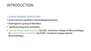 INTRODUCTION
• Juvenile Idiopathic Arthritis (JIA) –
• most common paediatric rheumatological disease
• Heterogenous group of disorders.
• significant long term morbidity.
• Juvenile Rheumatoid Arthritis ( by ACR –American College of Rheumatology)
or Juvenile Chronic Arthritis ( by ELAR – European League Against
Rheumatology).
 