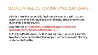 MACROPHAGE ACTIVATION SYNDROME(MAS)
• MAS is a rare but potentially fatal complication of a sJIA that can
occur at any time ( onset, medication change, active or remission)
during the disease course.
• Also referred as “secondary hemophagocytic syndrome or
hemophagocytic lymphohistiocytosis(HLH)”
• CLINICAL MANIFESTATIONS: High spiking fever, Profound anaemia,
lymphadenopathy, hepatosplenomegaly, Purpura, mucosal bleeding
and encephalopathy.
 