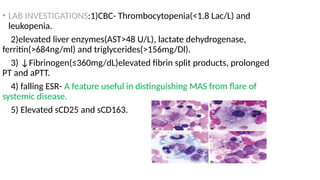 • LAB INVESTIGATIONS:1)CBC- Thrombocytopenia(<1.8 Lac/L) and
leukopenia.
2)elevated liver enzymes(AST>48 U/L), lactate dehydrogenase,
ferritin(>684ng/ml) and triglycerides(>156mg/Dl).
3) ↓Fibrinogen(≤360mg/dL)elevated fibrin split products, prolonged
PT and aPTT.
4) falling ESR- A feature useful in distinguishing MAS from flare of
systemic disease.
5) Elevated sCD25 and sCD163.
 