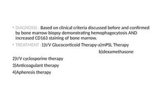• DIAGNOSIS : Based on clinical criteria discussed before and confirmed
by bone marrow biopsy demonstrating hemophagocytosis AND
increased CD163 staining of bone marrow.
• TREATMENT :1)I/V Glucocorticoid Therapy-a)mPSL Therapy
b)dexamethasone
2)I/V cyclosporine therapy
3)Anticoagulant therapy
4)Apheresis therapy
 