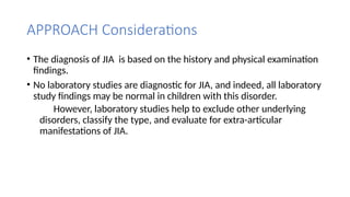 APPROACH Considerations
• The diagnosis of JIA is based on the history and physical examination
findings.
• No laboratory studies are diagnostic for JIA, and indeed, all laboratory
study findings may be normal in children with this disorder.
However, laboratory studies help to exclude other underlying
disorders, classify the type, and evaluate for extra-articular
manifestations of JIA.
 