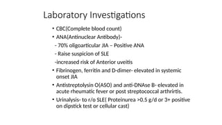 Laboratory Investigations
• CBC(Complete blood count)
• ANA(Antinuclear Antibody)-
- 70% oligoarticular JIA – Positive ANA
- Raise suspicion of SLE
-increased risk of Anterior uveitis
• Fibrinogen, ferritin and D-dimer- elevated in systemic
onset JIA
• Antistreptolysin O(ASO) and anti-DNAse B- elevated in
acute rheumatic fever or post streptococcal arthrirtis.
• Urinalysis- to r/o SLE( Proteinurea >0.5 g/d or 3+ positive
on dipstick test or cellular cast)
 