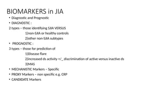 BIOMARKERS in JIA
• Diagnostic and Prognostic
• DIAGNOSTIC :
2 types – those identifying SJIA VERSUS
1)non-SJIA or healthy controls
2)other non-SJIA subtypes
• PROGNOSTIC :
3 types – those for prediction of
1)Disease flare
2)increased ds activity +/_ discrimination of active versus inactive ds
3)MAS
• MECHANISTIC Markers – Specific
• PROXY Markers – non specific e.g. CRP
• CANDIDATE Markers
 