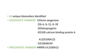 • 68 unique biomarkers identified
• DIAGNOSTIC MARKERS -1)Heme oxygenase
2)IL-6, IL-12, IL-18
3)Osteoprogerin
4)S100 calcium binding protein A
A12(S100A12)
5)S100A8/A9
• PROGNOSTIC MARKERS-MRP8/14,S100A12
 