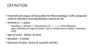 DEFINITION
• International League of Association for Rheumatology ( ILAR ) proposed
uniform definition And classification criteria for JIA.
• Arthritis in > 1 joints
• (Swelling OR effusion OR the presence of 2 or more of the following
signs :limitation of range of motion , pain or tenderness on motion , increased
heat)
• Age of onset – before 16 years
• Duration > 6 weeks
• Exclusion of other forms of juvenile arthritis .
 