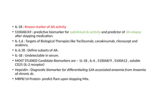 • IL-18 : Known marker of JIA activity
• S100A8/A9 : predictive biomarker for subclinical ds activity and predictor of JIA relapse
after stopping medication.
• IL-1,6 : Targets of Biological Therapies like Tocilizumab, canakinumab, rilonacept and
anakinra.
• IL-6,18 : Define subsets of JIA.
• IL-1B : Undetectable in serum.
• MOST STUDIED Candidate Biomarkers are – 1L-18 , IL-6 , S100A8/9 , S100A12 , soluble
CD25 (IL-2 receptor)
• Hepcidin : Diagnostic biomarker for differentiating SJIA associated anaemia from Anaemia
of chronic ds.
• MRP8/14 Protein- predict flare upon stopping Mtx.
 