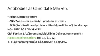 Antibodies as Candidate Markers
• RF(Rheumatoid Factor)
• ANA(Antinuclear antibody) : predictor of uveitis
• ACPA(Anticitrullinated protein antibody):predictor of joint damage
NON SPECIFIC BIOMARKERS:
CRP, Ferritin, SAA(Serum amyloid),Fibrin D-dimer, complement 4
Highest scoring markers :Ho-1,IL-6,IL-12,
IL-18,osteoprotogeran(OPG), S100A12, S100A8/A9
 