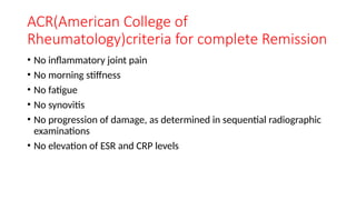 ACR(American College of
Rheumatology)criteria for complete Remission
• No inflammatory joint pain
• No morning stiffness
• No fatigue
• No synovitis
• No progression of damage, as determined in sequential radiographic
examinations
• No elevation of ESR and CRP levels
 
