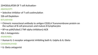 2)MODULATOR OF T cell Activation-
ABATACEPT-
• Selective inhibitor of T cell costimulation
3)B cell Depletion-
RITUXIMAB-
• Chimeric monoclonal antibody to antigen CD20,A Transmembrane protein on
the surface of B cell precursors and mature B lymphocytes
• RF+ve pJIA(Failed 2 TNF-alpha inhibitors)-ACR
4)IL-1 Antagonists-
ANAKINRA-
• Human IL-1 receptor antagonist inhibiting both IL-1alpha & IL-1beta
CANAKINUMAB-
• IL-1beta antagonist
 