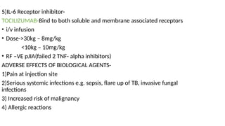 5)IL-6 Receptor inhibitor-
TOCILIZUMAB-Bind to both soluble and membrane associated receptors
• i/v infusion
• Dose->30kg – 8mg/kg
<10kg – 10mg/kg
• RF –VE pJIA(failed 2 TNF- alpha inhibitors)
ADVERSE EFFECTS OF BIOLOGICAL AGENTS-
1)Pain at injection site
2)Serious systemic infections e.g. sepsis, flare up of TB, invasive fungal
infections
3) Increased risk of malignancy
4) Allergic reactions
 
