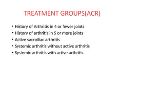 TREATMENT GROUPS(ACR)
• History of Arthritis in 4 or fewer joints
• History of arthritis in 5 or more joints
• Active sacroiliac arthritis
• Systemic arthritis without active arthritis
• Systemic arthritis with active arthritis
 