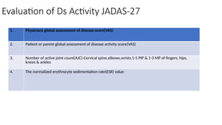 Evaluation of Ds Activity JADAS-27
1. Physicians global assessment of disease score(VAS)
2. Patient or parent global assessment of disease activity score(VAS)
3. Number of active joint count(AJC)-Cervical spine,elbows,wrists,1-5 PIP & 1-3 MP of fingers, hips,
knees & ankles
4. The normalized erythrocyte sedimentation rate(ESR) value
 